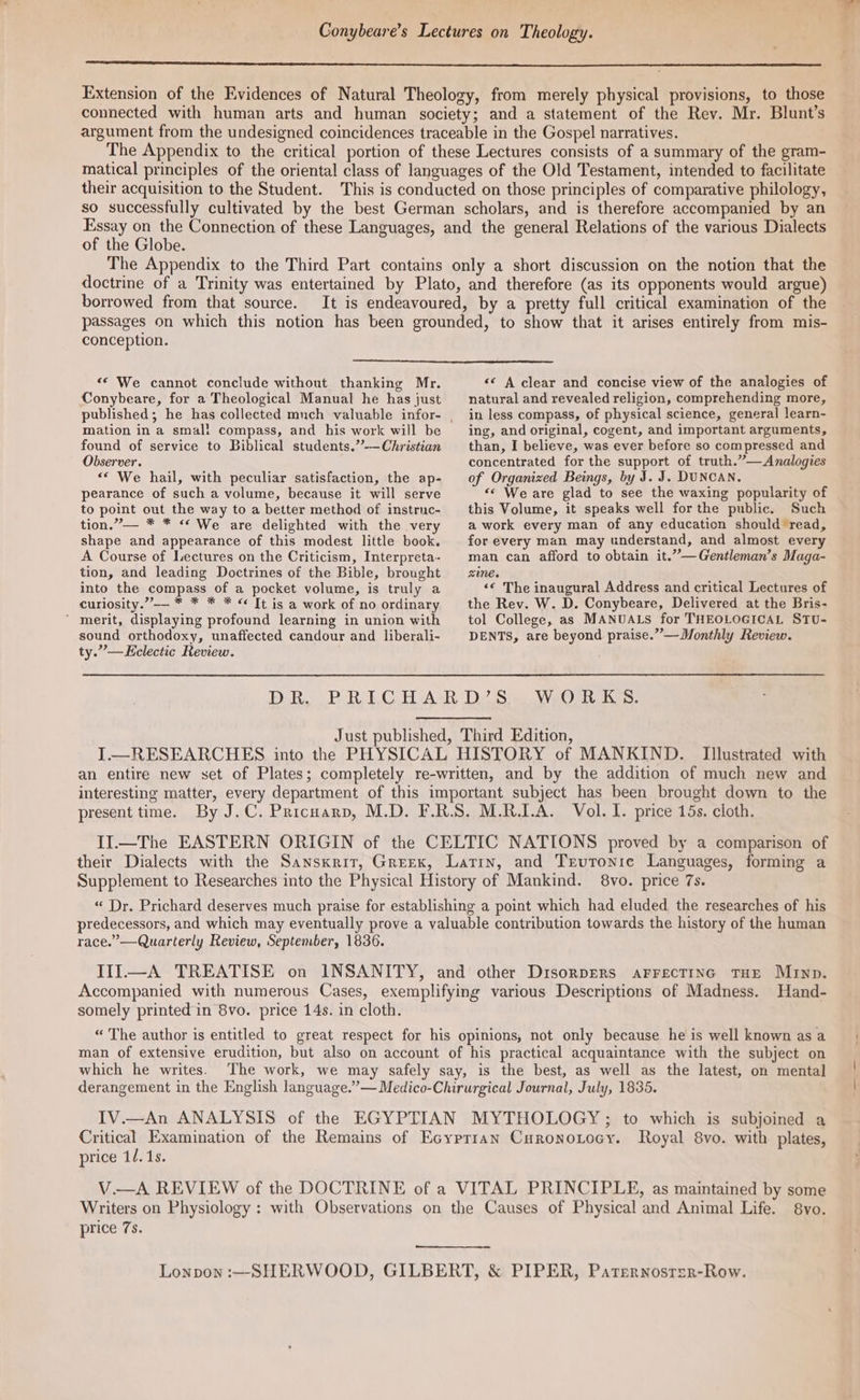 Conybeare’s Lectures on Theology. Extension of the Evidences of Natural Theology, from merely physical provisions, to those connected with human arts and human society; and a statement of the Rev. Mr. Blunt’s argument from the undesigned coincidences traceable in the Gospel narratives. The Appendix to the critical portion of these Lectures consists of a summary of the gram- matical principles of the oriental class of languages of the Old Testament, intended to facilitate their acquisition to the Student. This is conducted on those principles of comparative philology, so successfully cultivated by the best German scholars, and is therefore accompanied by an Essay on the Connection of these Languages, and the general Relations of the various Dialects of the Globe. The Appendix to the Third Part contains only a short discussion on the notion that the doctrine of a Trinity was entertained by Plato, and therefore (as its opponents would argue) borrowed from that source. conception. «© We cannot conclude without thanking Mr. Conybeare, for a Theological Manual he has just mation in a small compass, and his work will be found of service to Biblical students.””—Christian Observer. “‘ We hail, with peculiar satisfaction, the ap- pearance of such a volume, because it will serve to point out the way to a better method of instruc- tion.”’— * * “We are delighted with the very shape and appearance of this modest little book. A Course of Lectures on the Criticism, Interpreta- tion, and leading Doctrines of the Bible, brought into the compass of a pocket volume, is truly a curiosity.”-— * * * * «© It is a work of no ordinary ‘ merit, displaying profound learning in union with sound orthodoxy, unaffected candour and liberali- << A clear and concise view of the analogies of natural and revealed religion, comprehending more, in less compass, of physical science, general learn- ing, and original, cogent, and important arguments, than, I believe, was ever before so compressed and concentrated for the support of truth.”— Analogies of Organized Beings, by J. J. DUNCAN. “‘ We are glad to see the waxing popularity of this Volume, it speaks well forthe public. Such a work every man of any education should read, for every man may understand, and almost every man can afford to obtain it.”—Gentleman’s Maga- zie. ‘« The inaugural Address and critical Lectures of the Rev. W. D. Conybeare, Delivered at the Bris- tol College, as MANUALS for THEOLOGICAL STU- DENTS, are beyond praise.” —Monthly Review. ty.”—Eeclectic Review. DB, oP Rab.C BE AsR D2 Sie WeOl Kas: Just published, Third Edition, I—RESEARCHES into the PHYSICAL HISTORY of MANKIND. Illustrated with an entire new set of Plates; completely re-written, and by the addition of much new and interesting matter, every department of this important subject has been brought down to the present time. By J.C. Pricnarp, M.D. F.R.S. M.R.I.A. Vol. I. price 15s. cloth. II.—The EASTERN ORIGIN of the CELTIC NATIONS proved by a comparison of their Dialects with the Sanskrit, Greex, Latin, and Trvronie Languages, forming a Supplement to Researches into the Physical History of Mankind. 8vo. price 7s. “ Dr. Prichard deserves much praise for establishing a point which had eluded the researches of his predecessors, and which may eventually prove a valuable contribution towards the history of the human race.’—Quarterly Review, September, 1836. IIl—A TREATISE on INSANITY, and other DisonpEeRs arrecTtinec THE Murnp. Accompanied with numerous Cases, exemplifying various Descriptions of Madness. Hand- somely printed in 8vo. price 14s. in cloth. “ The author is entitled to great respect for his opinions, not only because he is well known as a man of extensive erudition, but also on account of his practical acquaintance with the subject on which he writes. The work, we may safely say, is the best, as well as the latest, on mental derangement in the English language.”— Medico-Chirurgical Journal, July, 1835. IV.—An ANALYSIS of the EGYPTIAN MYTHOLOGY; to which is subjoined a Critical Examination of the Remains of Ecyprran Curonozocy. Royal 8vo. with plates, price 1/. 1s. V.—A REVIEW of the DOCTRINE of a VITAL PRINCIPLE, as maintained by some Writers on Physiology : with Observations on the Causes of Physical and Animal Life. 8vo. price 7s. Lonpon :—SHERWOOD, GILBERT, & PIPER, Paternosrzer-Row.
