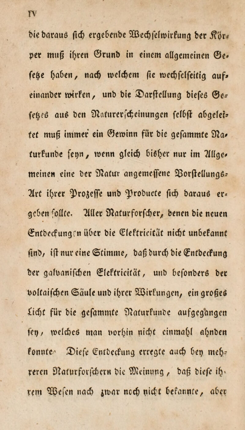 rv bieborauS fic^ ergeOcnbc 9[öcc^fc(n)irfun(j b«r pet mu^ ifjren ©runb in einem allgemeinen ©e» fe|e n)elcf)em ftc mec^fclfeifig auf» einanber twrfen, unb bie S^arffcüung biefeö @e» (efeeß auß ben 0^atnrer|‘c^einungen fe(6(l abgelci» Ut mu§ Immer ein ©eminn für bie gefammte 92a» furfunbe fetjn, wenn glcidSl biß^er nur im ?lllge» meinen eine ber 92acur angemeffene S$i)r|2e(lungß? TIrf iljrer Q)rojejTe unb ‘^Irobucüe fic^ barauß er* geben foüfe. 7111er S^aturforfeber^! benen bie neuen ©ntbecfungrn über bie Sleftricifat nicht unbefannt finb/ ijl nur eine ©timme, bafj burch bie ©nfbecFung ber galuanifcben ©leftricitäü, unb befonberß ber boltaifchen ©aule unb iljrer ?<Birfungcn, ein gro^eß iid)f für bie gefammte 92aturfunbc aufgeg*angen fet)/ meld)cß man uor^in nicht cinmahl af^nben fonnte' 3)iefe (gntbcefung erregte auch bei) meh¬ reren DTaturforfcbcrH bic ^»cinung t ba^ biefe ih* rem ^efen nad) jmar nc^ nicht bePannte, aber