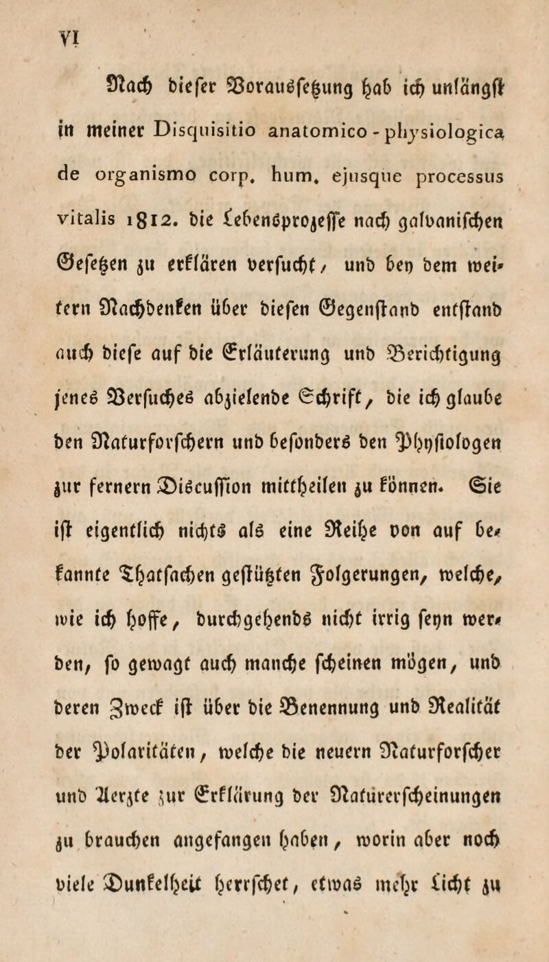 Sßac^ biefcc S3orauöfc^utig ^o6 ic^ unfätigj} fit meiner Disqiiisitio anatomico - Physiologie^ de organismo corp, hum, ejusque processus Vitalis 1812. bie iebenöprojefie nac^ gafünnifc^ett @efe|en 511 erflären üerfuc^f/ unb bet) bem mei» fern 9^ac^ben!en über biefen ©egenflonb enffinnb (iiicb biefe auf bie ©rföuterung unb 55erid)tigung jencö SSerfuc^eö abjielenbe Sd^rift, bie icb glaube ben Ütafurfßrfcbern unb befonberö ben ^(jpfiologen jur fernem 35iöcu|fion mitt^eilen ju fönnen. ©ie ifl eigendieb nid)f!l al6 eine Steife oon ouf be# fannfe '^batfacben ge(lü|len Folgerungen, welcbe, loie icb bojfe, burebgebenbö nicht irrig fepn »er« ben, fo gemagf au^ manche febeinen mUgen, unb beren über bie 95enennung unb Slealität ber Polaritäten, melcbe bie neuern 0taturforfcber unb ^erjfe ©rflärung ber £ßaturerfcbeinungen ju brauchen angefangen haben, worin aber noch biele 2)unfelhcU hrrrfchet, etwaö mehr iich( ju
