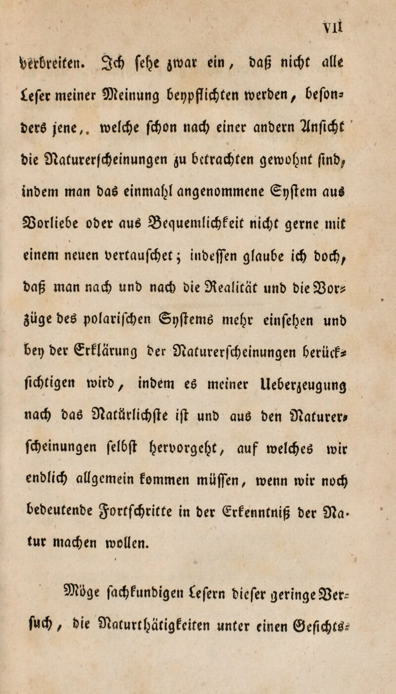 Vll feet6rci(en. 3c^ fc^e jTOot ein, t)a0 nic^t dlle £efet meiner 5)^cinung betjpjTic^iten werben, befon® ber6 jene;, welche f(^)on nad; einer anbern Ttnfic^t ’ bic S^afurerfcbeinungen ju betrachten gewü^nt |tnb, inbem mon baö einma^i angenommene (Spjlem auö SSorliebe ober au^ S5equem(ichfeit nid)t gerne mit einem neuen oertaufchet^ inbeffen giaube i^ hoch; ba^ man nach unb nach bieSKealität iinb bieSBorj* güge beß polarifchen ©pjlcmß mehr einfehen unb bep ber Srflärung ber Siaturerfcbeinungen berücN ficbtigen wirb, inbem eß meiner Uebergeugung nach baö 0^atär(ichjle ifl unb auO ben Siaturer» fcheinungen felbjl h^t'^^rgeht, auf welches wir cnbtich QÜgemein fommen müffen, wenn wir noch bebeutenbe ^ortfehritte in ber Srfenntni^ ber 9^a* tur machen wollen. 9}ibge fachfunbigen £efern biefer geringe 93er* fuch / bie Q^aturthätigfeiten unter einen ©efichtSs'