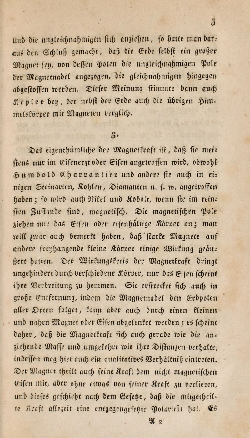 Uiiü 6ie uiuj(etd)naf)miöen ftcf) flnjid;en, fo (}aUe nionbof-' flug bell ®cf;(ur5 gertiflcOf, ba§ bie €i-bc ein gvopei? SDJügnct fei;, oon befTen «^Joien bie nngleicfnioljmigen ^ofe bcc a)?a0nctnobet iingejogen^ bic gteicfmnbmigen binaegcn abgefloffen twerbeii. S>iefer SWeinung flinimte bonn nud; Kepler bep, bee nebfl bec Qrcbe aurf) bie übcigen .Jiim^ nict^forpec ntif 9}?agneten ücrgticf). 3- :t)a§ eigeiitf)um(i(fie bec 2JtagiietEcoft iit, b(i§ fie mets flenä nur im Gifenerjt ober ®ifcn angetcoffen roirb, o5iDof;t .^umbotb SbfltP^nticc unb cnbere fie oucf) in et: nigen ©teinarten, -Äobfen, ©ianiönten u. f. lu. üngetcojfen f)aben; fo iinrb flueftSüfet unb Äoboit, wenn fie im rein: flen finb, mognetifc^. 35ic magnetifcfien ^ole jieben nur baä gtfen ober eifenl^attige Äocpec on j mon tvitt jivac öuef) bemeeft ib'iben, ba)? 'fiarEe 2}iagnete auf cnbere frcpljangenbe fieine Äorpec einige ^Sßiefung geäu: 0ecf blatten. Sec SBiefungäPreiä bec ^ognetfraft bringü ungeljinbect burcO oerfebiebene Körper, nur boä gifen febeint tbre SSecbceitung ju bemmen. ©ie erfireefet ftcb cudb in grobe Entfernung, inbem bie iDiognetnabet ben Erbpoten üCec £)rten foiget, fann ober oueb buccb einen fteinen unb naben 9)iagnef ober gifen obgeienPet luerben; eö ftbeint bober, büb bie SEfiognetProft ftcb öueb gecobe tuie bie onc äiebenbe SJioffe unb.umgePebrt wie ihre Siflonjen oecbolfe, inbelTen mag biecoueb ein quoiitotiüeä aSerbülfni|? cintreten. SeeSDingnet fbeiit oueb feine 5fraft bem nicht mognetifeben gifen mit, ober ebne emo^ üon feiner ^roft ju oerlieccn, unb biefe^ gefebiebt noch bem Öefe^e, bo^ bie mitgetbeiP: fc iieoft alfeicit eine cntgegengcfcßtc ^oioritat hat. % 2