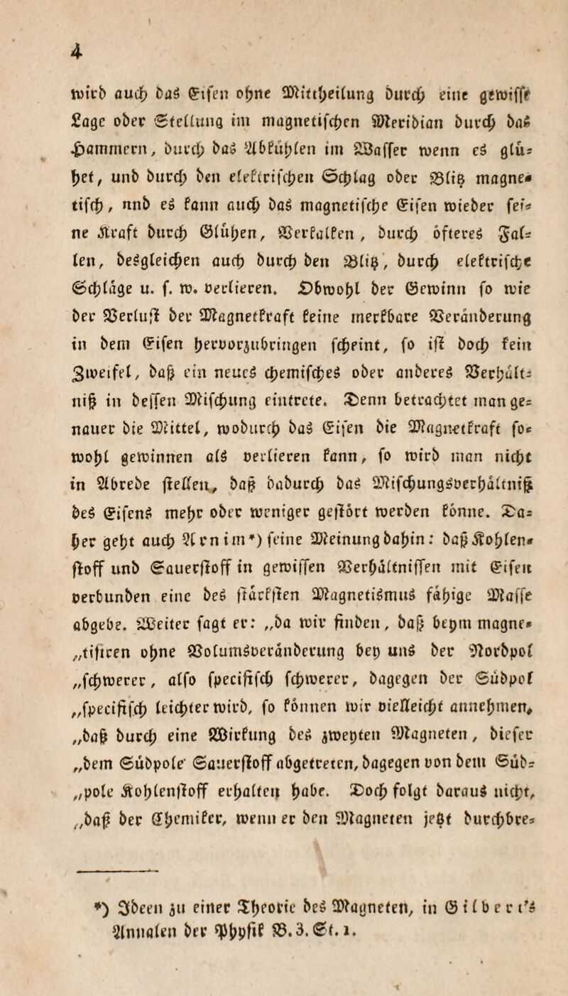 » 4 hJtcb fludb baö gifen o^rte SDh’ttf^citung Diicc^» eine getoifff Sage ober Sfciiuna im niagnetifc^jrn 5Dlecibian buvc^ bafi jammern, baec() ba^ ‘46fübien im 2Baffec wenn cä glü* f)ct, unb burc^ ben elefirifcjjeu ©djiog ober 23(i^ magne« tif4), nnb e» fann and^ boS magnetifcJje Sifen toieber fe»« ne Jlroft butci) &lu()en, SßerfatPen , bucc|) ofteceä ten, be^gteic^en ouct) bucc^ ben Sbti? , buccf> eteffrifcte ©dblage u. f. n». oecüecen. £>bn)o[)l ber ©croinn fo wie ber SJeriufl ber SKagneffraft feine mecfbace QSecanbecung in bem ©ifen b^roorjubringen fc^jpinf, fo ifi boct) fein 3weifel, ba& ein neucö et)emifcf)e§ ober anbeeeö SSecfjalti ni§ in beffen 3)iifcf)itng ciiUccte. ®enn betcadjtet man ges nauec bie 2)(ittel, wobuccf) baä ©ifen bie 25?«gnetPrüft fo* wo|)t gewinnen aiä oeifiecen fann, fo wirb man nicht in Sibcebe jleßeu, bap babuccf) ba^ 2Jiifchungdüecf)äi(n{§ beä ©ifenS mehc ober weniger getlört werben fbnne. X^a* her geht auch 5[rnim*) feine 2)ieinungbahin: ba^Äohten* floff unb <5auerfioff in gewiffen SSerhaitnifTen mit ©ifen »erbunben eine beä ttdrftlen SJiagnetidmuS fdh'Sc iDiaffc übgebc. ilCeitet fagt er: „ba wir finben, bajj bepm magne» „tiftren ohne SSoIumäüerdnberung bep unS ber 3?orbpof „fchwerer, atfo fpeciftfch fchwerer, bagegen ber ©libpof „fpeciftfeh leichter wirb, fo fonnen wir oiefleichf annchnien, „fcoh burch eine SBirfung beS iwepten SDlagneten, biefer „bem ©libpole’ ©auerfloff abgetreten, bagegen üon bem ©üb? ,,pole AohlenlTofT erhalten t)abe. S)och folgt barauö nicht, „ba^ ber Sllagneten jeßt burchbre* *) 3been jn einer 5:hP0tie beö SDfagneten, in © i (b e r t'4 3lnnolen brr ^hpftf S3.3.®f.i.