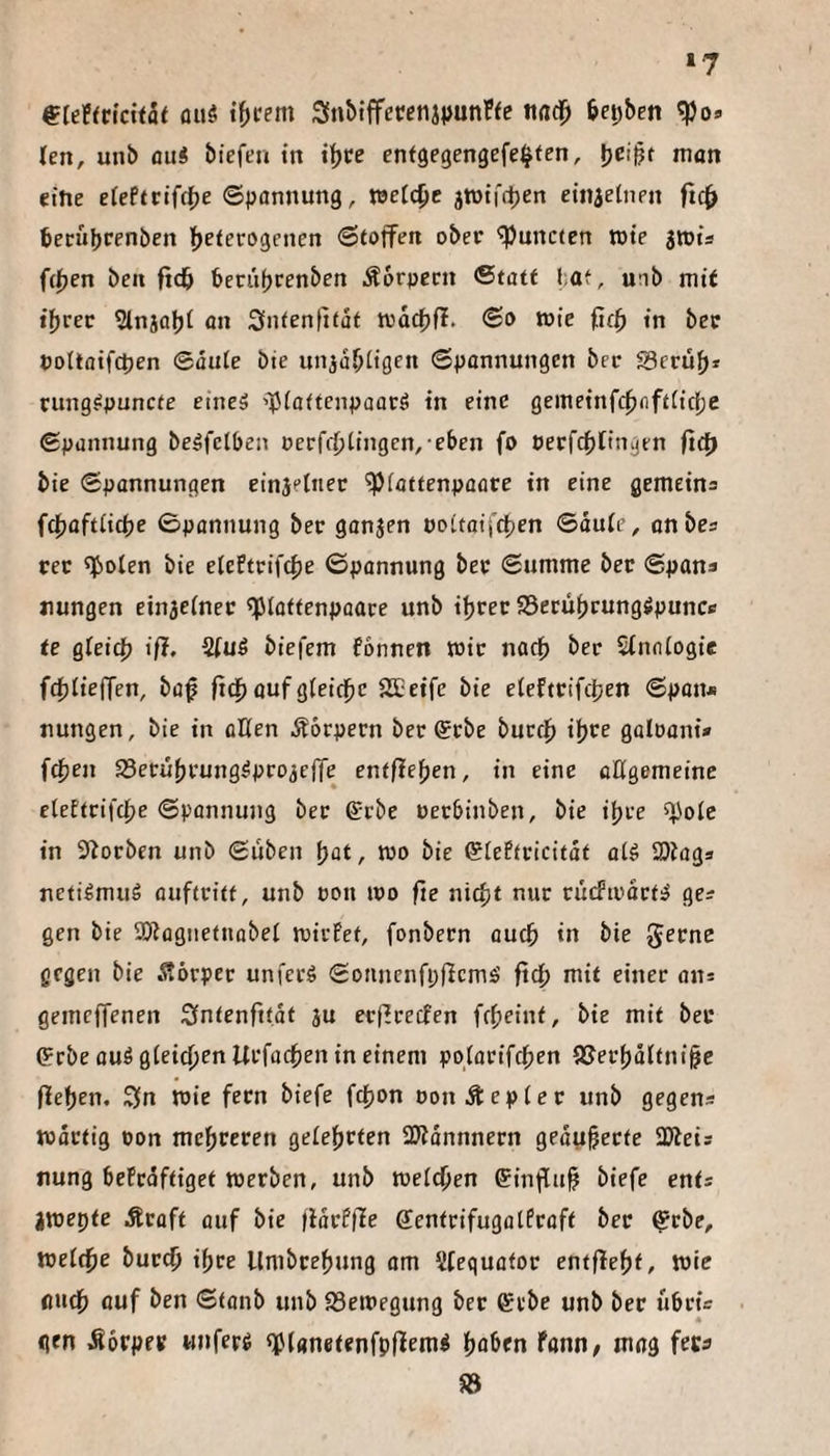 ‘7 ^leFfrtcifae ou5 t{)rem Sn&iffetfenjiJunFfc nad^ 6ei;ben (en, unb ou« biefeu itt it)ce enfgegengefe^ten, man eitle efePtcifc()e ©pannung, welche jrotff^en etnielnen ftc^ becübcfnben ftetccogenen ©toffen ober ^uncten tote jtots f(|jen ben ftdb beriifjcenben Äorpern ©tatf l;af, unb mit i^vet 5lnäal)t an Snfentitat trac^fl. ©o tüte ficf) in bcc Pottoifctjen ©äute bte uniaOligen ©panrtungen bec S3crü{>* tung^puncfe eineä •»^iaftenpaocö in eine gemeinf(|)nftiic(je ©punnung beöfctben oerff^tingcn, eben fo oerfcbfingen ftd) bie ©pannungen einjelnec ^(attenpaore in eine gemeins f4)üftiicfje ©pannung bec ganjen ooitaifttjen ©duie, onbes rer ^oten bie elePtrifcbe ©pannung bec ©umme bec ©pana tiungen einjeinec ^iottenpaace unb i^rec SSerübfungSpunce te gPeic^j ifl. %u6 biefem fonncn wie nadb Sinniogie fd}IiefTen, baf fid^ auf gieidbe SEeife bie eiefteifdjen ©pan* nungen, bie in aßen Körpern bec ®rbe bucfjb galoani» fcfjen SSetubcung^pro^cITe entfielen, in eine aögemeine etefteifebe ©pannung bec ßrebe uerbinben, bie itjce f}Joie in S^orben unb ©üben \)at, wo bie ©iePtcicitdt aiö ajJogs neti^mud auficitf, unb oou wo fie nicfit nur rucfiodctiJ gea gen bie SRogiietnobei wicFef, fonbecn audb in bie J^fne gegen bie Äörpec unfeeg ©onnenfpfiemä ft4) mit einer an* gemcfTenen Sfntenfttdt ju ecficecfen febeint, bie mit bec (?rbe auö gieic^en Ucfacben in einem potacifeben iCecbd(tni§e (leben. Sfn wie feen biefe febon oonÄepiec unb gegens wdetig oon mebrecen geiebrten ÜJIdnnnern gedubecte ajieis nung bePedftiget werben, unb welchen einflub biefe ents jwepte Äcaft ouf bie (idcPfle ffenteifugotfraft bec ^rbe, weiche buccb tbce Umbcebung am Sfequafor entflebt, wie auch auf ben ©tanb unb 23ewegung bec erbe unb bec iibcü qen .Soepre «nferö «fianetenfpflemi höben tann, mag feca 58