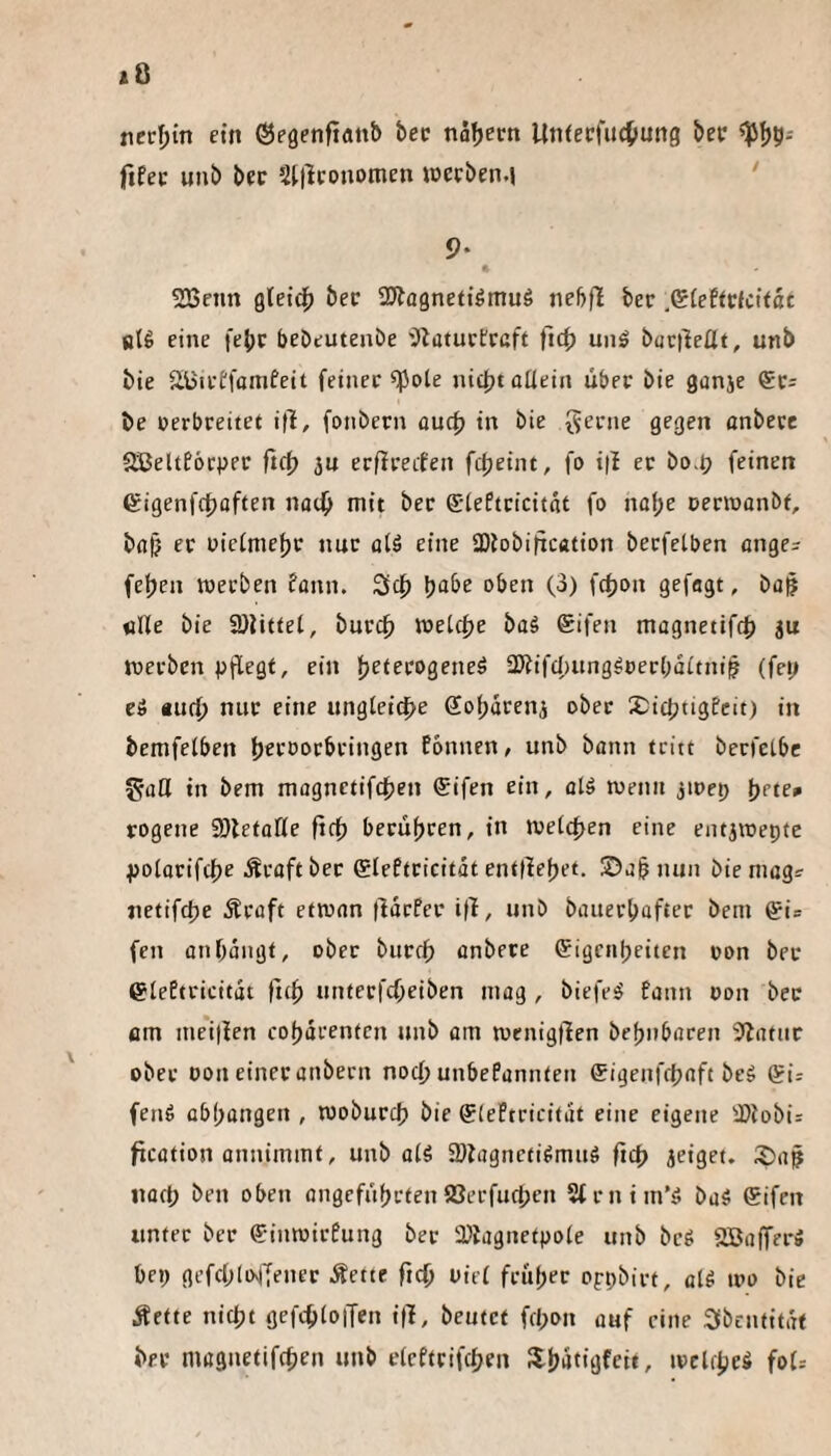 necfjin ein ©egenfianb bec nafjectt UtKecfucOung bec fifec unb bec SUlconomen wccben.j ‘ 9* 523enn gleicf) bec SÄagnetiömuö nebfl bec ßlettvUität stö eine fe^c bebeutenbe iJiatuctrcft unö boctleßt, unb bie äüicffamfeit feincc ^ote iüc{}tüüeiii über bie ganje ®c= be cerbreitet i|l, fonbern audt) in bie gerne gegen onbece SSeltEöcper ftc^) ju erfirecfen fdjeint, fo iti ec bo-O feinen eigenfc{)affen nadb mit bec ©(eftcicitat fo nof;e cerwanbt, b(i§ ec cieimef)c nur aH eine SDlobification becfetben ange= fefjen werben fann. Scf) ^abe oben (3) fdjon gefagt, baf «Ile bie SDlittel, bucc^ wet(f)e ba§ ®ifen magnetifcf) ju werben pflegt, ein fjetecogeneö 2)iifcl)ung^t)ec()dltni^ (fep eö «ucf) nur eine ungleiche ffobdccnj ober X^icIjtigPcit) in bemfelben b^coocbcingen Eonnen, unb bann tritt becfetbc gaö in bem magnctifcfjen ®ifen ein, olö wenn jwep jjete» rogene Sßetaße fiel) berüf)cen, in wellten eine entjwepte polacifcbe Ävaftbec ®leftcicitdt entließet. ©a§nun bie mag^ netifdje dtcoft etwnn tldcfer ifl, unb bauerbaftec bem @i= fen anbdiigt, ober bucef) anbece ©igenbeiten con bei* eieEtricitdt fitf) untecfcf;eiben mag , biefesJ fann con bec am inei|ien cobdrenfen unb am wenigtlen bebnbaren 5latnr obec oon einer anbecn nod) unbefannten ffigenfebaft beS (?i: feiW übbangen , wobureb bie SlePtcicitdt eine eigene iDlobi= fxcütion annimmt, unb olö Üllagneti^miW ficb jeiget. iiücb ben oben angefübetenIBerfucben Strnim’ö ba5 gifen unter bec ginwirPung bec a^lagnetpole unb beg 2BaffrrS bep gcfcblolTenec Äette fteb üiel fcnbec ofpbirt, alö wo bie Äctte nicht gefcbloiTen i|1!, beutet fepon auf eine Sbentitdt bec magnetifeben unb elcftrifcben Xbdtigfcit, wclcbeö foU