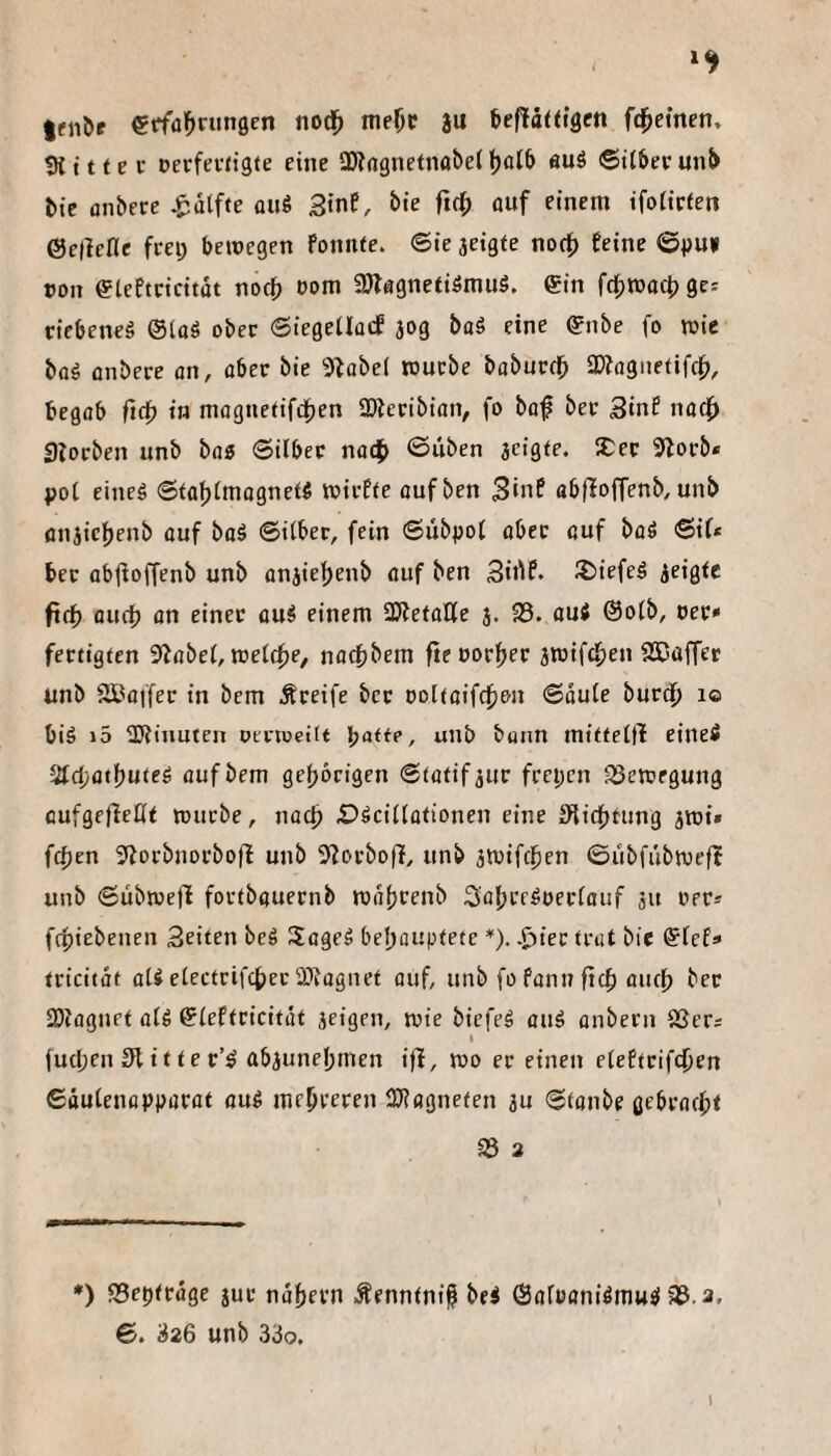 ^fn^f etfa^ningen nod^ meOP a« befiättigen ft^etnen, 9t i 11 e c Derfevttgte eine SÖtcgnetnabet l)aJ& äuö ©itbee unt> tie onbere ^dtffe an« StnE, bte ficf) üuf einem ifoticfen ©etictle frei; bewegen fonnte. ©ie jeigte not0 feine ©pu» »on eieftricitdt noc^ t)om 2Jlflgnetiömu5. gin fd;tt>oct> ge; ricbeneg ©taö ober ©iegetlacf jog baS eine (?nbe fo wie bflä flnbere an, über bie 9^obe( würbe boburdb SWagnetifc^), begflb fitf) in mognetifdben 33teribian, fo büf ber Sinf nüc{> Storben unb bog ©über nadb ©liben aeigte. 2:er 9lorb* pot eineö ©taf)tmügnei5 wirfte oufben Sinf abfloffenb, unb üiijiclbenb üuf büä ©über, fein ©übpot über üuf büö ©if* ber übfloffenb unb ünjie|)enb fluf ben Siilf* ^iefed ^ei^tc fttf) üud? ün einer üu^ einem SÄetüÜe j. 33. üui @o(b, oer» fertigten S^übet, wetcf)e, nücfjbem fteüorl^er jwifcfjen 9S5affcr unb 2Büffer in bem Äreife ber t)Dltüifcf)en ©üu(e burdb i® biä i5 SWinuten pcrweitt l^atte, unb bunn mitfetü eineö 2td;ütlbu(ed üufbem gef)brtgen ©tütif jur frepcn 33ewfgung cufgefleHt würbe, jiüc^ £)^ci(iütionen eine fRicbtung jwi» f4)en 3^orbnorbofl unb 9torbof!, unb awifc^en ©ubfübwefl unb ©übwejl foctbüuernb Wütjcenb Sübredoertüuf ju oer» ftpiebenen Seiten bcä Sügeä beljouptete *). .j^ier trut bie ^tef» tricitüt ü(S etectrifcber SKügnet üuf, unb fo fünn ftcf) üuc{) ber 2)iügnet ü(6 ©(eftricitüt jeigen, wie biefe^ üuä ünbern 93er; I |ud;en3>titter’^ abaunel;men ifi, wo er einen eteftrifcben ©öutenoppürüt üuö mebeeren 2J?flgnefen au ©tonbe gebrückt 33 3 *) 33ep<eüge jur ndbern Äenntni^ bei ©üroani^musl 33.3. ©. 326 unb 33o. J