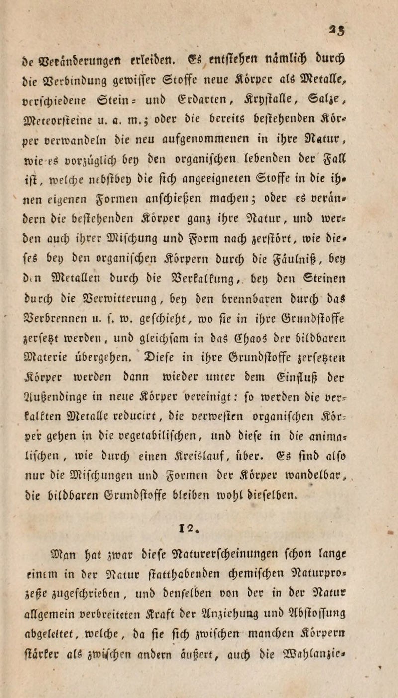 3« ^c ®eran&?ti«tt9en etleibett. (?S enffTe’^ftt ndmlid^ öuccl^ itc aSerbinbung gewtiTer Stoffe neue Äörpcc üU aSetollc, Cfcfdjtebene Steins uni) Sebacten, .Setjilüne, ©ülie, ajieteorfteine u. fl. in.j ober bie becettg be(lel)enben Äör« per oerttflnbeln bie neu flufgenommenen in i^ve 9l«tur, toie e-^ uoriüglid; bep bca orgonifcljen lebenben ber goK ifl, roelfpe nebflbep bie fxef) ongeeigneten Stoffe in bie ifj» nen eigenen Jornien onfcfjiefjen madjen; ober ei perdn» bern bie bet1el)enben Äorper ganj ifjec 5lafur, unb wer« ben fluef) il;rer Ü}iifd)ung unb ^orm naef) jerlfort, wie bie» feS bep ben organifc^en Äbrpern burc^ bie 5duini0, bep b<n SJletflüen burcl) bie SJerPotfung, bep ben Steinen burep bie SJertuitterung, bep ben brennbaren bur(|) baS SJerbrennen ti. f. w. gcfcfjiefjt, wo fie in i()re Örunbfloffe jerfe^t werben, unb gleicpfam in bag ber biibbcreit 2)taterie ubergejjen. 2)iefe in ifjre förunbfloffe jerfe^teii jlörper werben bann wieber unter bem (?influ§ ber Qlugenbinge in neue Äbrper ocreinigf: fo werben bie oers falften SDUtaöc rebucirt, bie oerweften organifd;en Ä6r: per get)en in bie oegetabilifc^en, unb biefe in bie flnima* lifepen , wie burd; einen Äreigiauf, über. Sä fmb atfo nur bie SKifefjungen unb gönnen ber Äbrper wanbeibflr, bie biibboren (Srunbfioffe bieiben wofjl biefelben. 12. Wlan ^at jwat biefe giaturerfdbeinungen fcfion tnnge einem in ber 9ifltur ffattfjflbenben tf)emifct)en 5baturpro» jefe jtigefcbrieben, unb benfeiben non ber in ber 9lofuc Allgemein oerbceiteten 5Prflft ber 2tn3iel)uag unb Wbfloffung nbgeldfet, wetdbe, ba fte ftdb iwifrf)en mflndKn Körpern ffflrEet fl(ä jwifcfien anbern äujjcrt, Auef) bie aBafjiflniie»