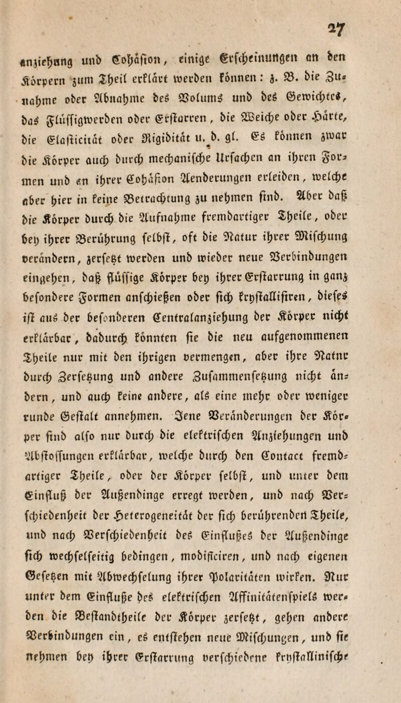 17 «njte^ting unb eoT^ofion, einige €ff(^einungen cn ben Äöcpern stim Ifjeil ecEtai’t werben fonnen: J. 93. bie 3u» nabmc ober 2lbnat)We beö 93oIum^ unb beö ©ewtc^tc«, b(jiS glufftgwerben ober grtlütren , bte 9Bei(f;c ober 43ucte/ bie eiüttidtät ober migibitdt u.^b. gi. eö fonnen jwau bte ^lörpcr aucj) biircb mertjantfdbe Utfodbcn on ihren gora men unb e.n ihrer ffohdRon ^tenberungen erieibcn, weithc ober hier in feine SBetruchtung ju nehmen ftnb. Slbet ba§ bie Äorper burth bie 2lufnohme frembartiger Sheife, ober bei; ihrer 93erührung felbfl, oft bie 9b(itur ihrer fSnifdhung cerdnbern, jerfe^t werben unb wieber neue 23crbinbungen eingehen, bo^ ftüffige Äorper bep ihrer ©rflorrung in gonj befonbere gormen onfchie^en ober ftch frpfloHiftren, biefe^ iß flu» ber befonberen ffenfrötnnjiehung ber Äbrpcr ni(h< etfidrbat, boburdh fbnnfen fte bie neu öufgenommenen 2,heite nur mit ben ihrigen oermengen, ober ihre 5bafnc burch Serfeßung unb onbere Sufammenfeßung nicht dn; bern, unb öuch feine onbere, fl(5 eine mehr ober weniger runbe ©efiott onnehmen. 3ene SSerdnberungen ber Äor* per ftnb otfo nur burcp bie eteftrifchen 2fnj{ehungen unb 2ll'fIojTungen erftdrbnr, weiche burch ben ffontoct frembi Artiger Zweite, ober ber Äbrpcr fetbfi, unb unter bein einflu§ ber 2fuhenbinge erregt werben, unb noch 93ets fchiebenhett ber .^eterogeneitdt ber fich beruhrenbert Z^eUe, unb noch SSerfchiebenhrit beS 6:inf[uhe5 ber 2fuhcnbinge ftch wechfeifeitig bebtngen, mobifteiren, unb noch eigenen ©efe^en mit 2(bwechfetung ihrer ^holoritöten wirfen. 9but unter bem ®influhe be^ eieftrifchen 2(ffinitdtenfpie(ö wer* ben bie 95efianbthei(c ber Äorper jerfeht, gehen onbere Sßerbinbungen ein, eS entfiehcn neue 9)?iffhungen, unb fie nehmen bep ihrer ^rfforrung oerfchiebrne froffoninifche