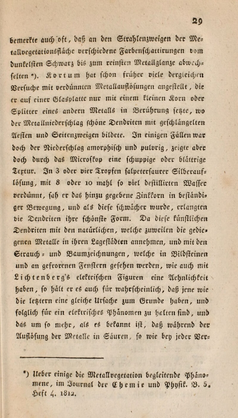 6emecf<e öud^ 'oft, büf on ben ©frü'^fenjwetgctt bec tanoegetation^Padje üev\d)ieb(ne gocbenfcf/atttcungen toin bunPelflen Sctjwflrj biö jum retnjkn aJtetüUglanje flbtv.’J;* feiten*). Äoctum ^at fcbon frübec otele beröieicl;rn aSecfiidbe mit oerbunnten SDietallaufloiungen ongetleUt, Die ec ouf einer ©la^platfc nur mit einem fleincn Äocn ober Splitter eine» onbern fDletüHö in 25ecut)cun(l fe^te, tpo ber a)tetaUnicberfcl;lü9 fdbone löenbriten mit gefcblängelten Slejlen unb ©eitenjrceigen bilbete. 3n einigen goßen mac bocf) ber 9lieberfd)lflg omorpbifct) unb pulorig, 3cigte ober bocb burcb baö aJlicroffop eine f^juppige ober blättrige Septur. Sn 3 ober Pier Sropfen ffllpetccfourer Silbecoufs löfung, mit 8 ober lo mobi fo oiet beffißirten SBüffec perbünnt, fufi ec büö ^iviu gegebene 3«nfPocn in beffanbi» ger 95etpegung, unb oltJ biefe f(biPc4>f<^ tpurbe, erlangten bie l^enbciten ihre fcbönfle gorm. biefe fünfllicbeit 2)enbrffen mit ben noturlicben, weltbe jurpeilen bie gebie* genen 2)lefoße in ibcen £agef!abten annebmen, unb mit beit Strauch = unb SScumjeidbnungen, weldbe tit S3tlbffeinen unb an gefrorenen genffern gefeben tperben, »Pte audb mit Siebtenberg’elePtcifcben gigucen eine ?febnli(bfeit haben, fo bait er eg auch für mabrfcheinlich, boh jene mie bie le^tern eine gleiche lirfoche jum (Srunbe i)abcn, unb folglich für ein eleftrifcheg «Pbünomen ju bfiltenfinb, unb bag um fo niebC/ bePonnt iff, bah mobrenb bec 2fufl6fung bec SDtetafle in Souren, fo mic bep jebcc SSecs *) lieber einige bie fflletoDfoegetation begleitenbe 'TJbano* mene, im Sournal ber (Eb^mte unb ^'bbOf- ^left 4. töu.