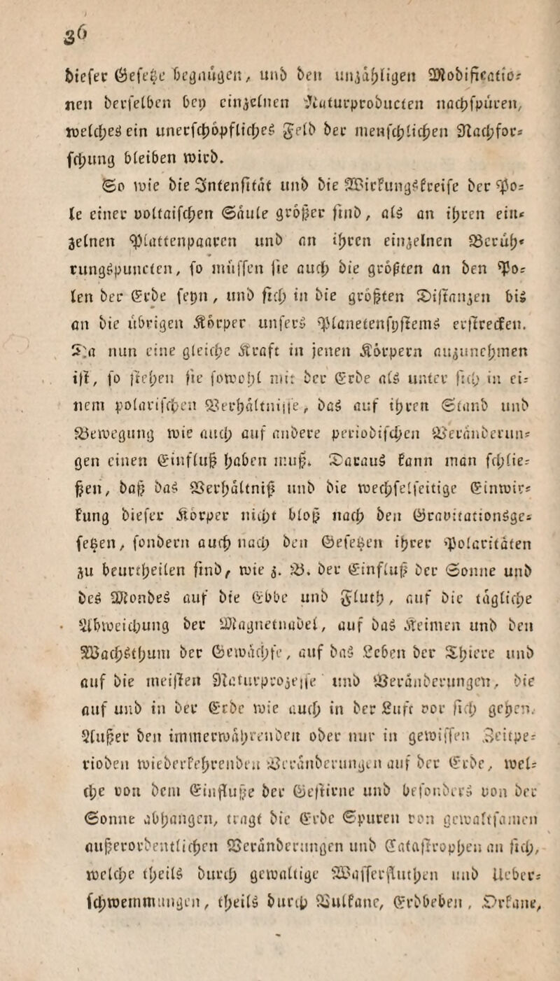 bicfec Öeft'tje f)L’diuujci5, unj) be» uniäf)fii)eij 2>li)bifiCüti'ö.' neu becfetbcn bei; cinjcüien '•Jiufueprobucfen noctjfpiu'en, wefefjes! ein unecfc^opflic^e? gelb bec meufc^tic^en 3ta(l;foc* fd;ung bleiben wirb. ©D luie bie Snfenftli'if mib bie SBicFung^fceife bec Je einer üoltaifcfien ©aule großer fmb, olä on ibcen ein* jelnen '^uittenpaaren unb (in i^ren einzelnen ISecül)« rung^puneien, fo inüffen lie fludb bie größten an ben 'Po* len ber ffi’be fepn, nnb frei; in bie geboten S)i(taiijen bi» an bie übrigen .Sbeper unfecy ^lanetenfpftein» eellreifcn. 5:« nun eine gleictje iTuaft in jenen Äöepecn «iijunefjmen iji, fo )tel;eii |ie foroehl mit bec gebe nl^ untcv fid; in ei* iicni poliu’ifcben 2?iel)altnijfe, bßä öuf ipeen (Stunb unb aieivegiing tuie and; öiif mibere peeiobifepen liJeeßiibceun* gen einen (finflii^ paben ir.up. SöcüuS Ecnn man fd;lie* §en, bap ba^ SSeepoltnip nnb bie mecpfelfeitige (fintuic* fung biefei* blorpec niupt bloj? naep ben (öcnoitationögei fepen, fonbeen oufp nuci; ben ©efepen iprer »polcritöten ju beurtpeilen finb^ wie fö. bee g-influf; bec Sonne unb beö Sölonbeä auf bie Gbbe unb glutp, fiuf bie taglicpe Slbwcid;ung bei* iDlngnetnabel, auf baä Äeimen unb ben SUacp^tpuiu ber föcmaepfe, auf baä Seben ber Spiere unb auf bie ineilTen Dfaturprojeife unb ‘.öerdnberungen, bie auf unb in ber ®tbe roie auep in ber Suft ror fiep gepen. ■5tuper ben imiuerwdprenben ober nur in gewiffen ,j>eitpe.' rioben wieberFeprenbeu iöeriniberungui auf brr ©cbe, weU (pe ron bein ©influfje ber ©eftirne unb befonbery uon brr Sonne aOpangen, tragt bie ©rbe Spuren ron gciraltfanien (luperorbentlicpen SGeranbernngen unb (latattroppen an l'nlj, vueUpe tpeil^ burip gcipaltige SSBaffcrjlutpen unb lieber* fcpiüenimuiigen, tpeilä burip lljulfane, ©rbbeben , .Drfane,