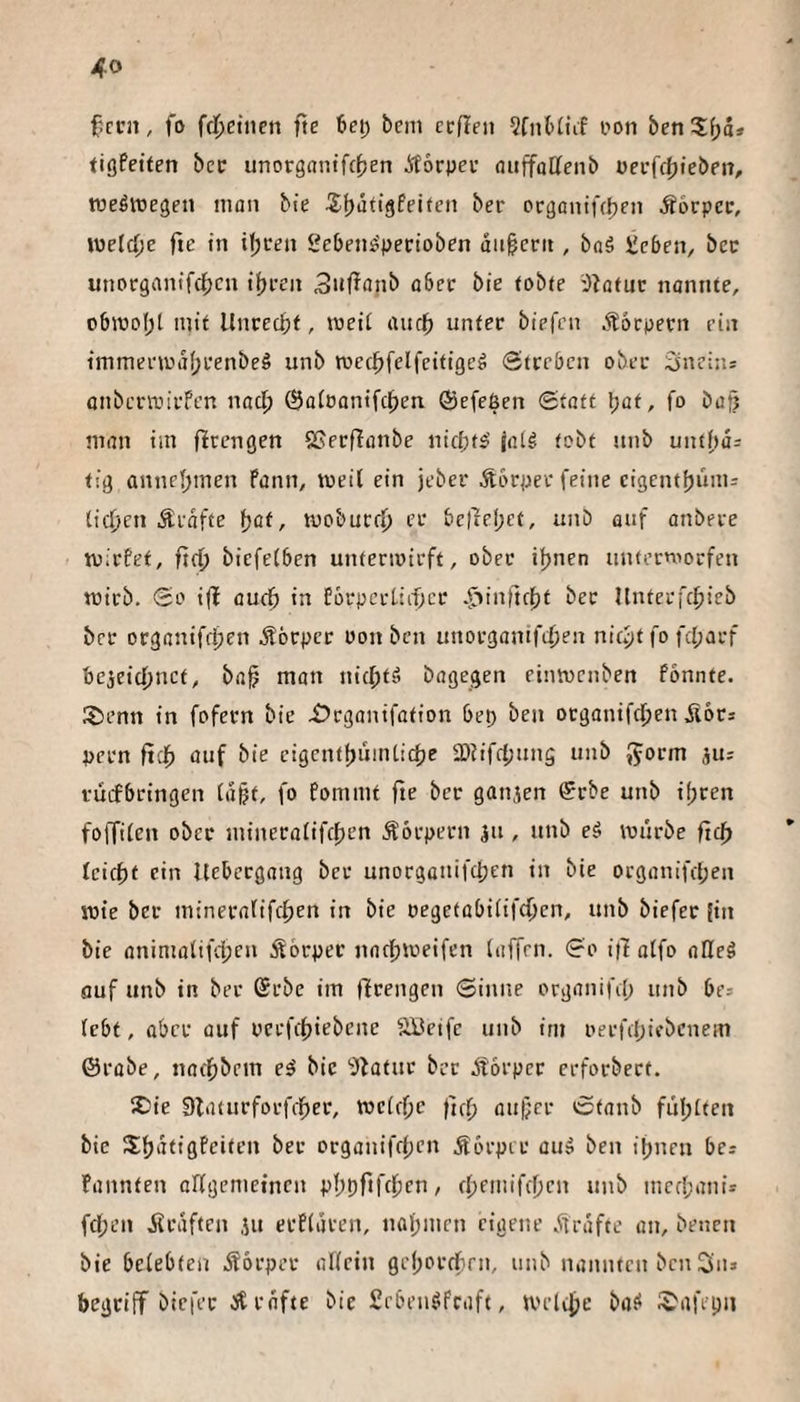 f'ccn, fo fc|)eincn fte 6ei) bcm ccfint i'on &en3:f;d» tiöfetten bec unorgantfc^en Äocpeu öitffatteiib üei’fc()tebeit, weswegen man bie 5;f)dttgfei(cn ber ocgonifc^en Äocpcc, \X)eld)t fie in it;cen Seben^pertoben dit^ccit, baä tebeix, bcc unotrgantfc^cn iiji-en ^uffflnb aber bie tobte iJtatuc nannte, oblV)ol;t mit Unrcc^jf, meii aur^ unter biefen .Körpern ein immei'wdfjeenbeö unb med^felfcitigeg Streben ober 2in?i:is onberanrFen naci; ©aioontfe^en ©efeßen Statt Ijat, fo bat? man iin flrengen Sßecffanbe nicfifs' jalö tobt unb unt()ü= tii} annefjmen Pann, weil ein jeber Äbrper feine cigentfjüitis tieften Ärdfte fjat, mobuerf) er bctTef;et, unb auf anbere tuirfet, ftei^ biefetben untermirft, ober iftnen unterniorfen mirb. So i(l aueft in forpcrtiittcr .riinllcftt ber Unterfc^icb ber organifrften Äörper oon ben unorganifilten nieftt fo fcl;arf be^eieftnet, ba^ man nicl^t'^ bagegen eimvenben fonnte. Stenn in fofern bie Srganifation bep ben organifcl^en üors pern fieft auf bie cigentfjumtiefte SDiifefjung unb Jjorm jUs fuijbringen td^t, fo fommt fte ber ganien Srbe unb i(;ren foffiten ober mineratifeften Äorpern ju , unb eä mürbe fte^ leicht ein liebergang bet unorgaitifclpcn in bie oegonifepen roie ber minerafifeften in bie oegetübitifcOen, unb biefer Jin bie onimalifcl;cn Körper narftmeifen (affen. So ifl a(fo aHeg fluf unb in ber (Srbe im tlrengcn Siitne organifil; unb be= (ebt, aber auf pcrfittiebene SBeife unb im oerfclpifbcnem ©robe, naeftbem e^ bie 'blatue bet btorper erforbert, Sie 9laturforfrf)er, mctefie fuft au);cr Staub fülptten bie Sftdtigfeiten ber oeganifti;en .törpir au» ben ipnen bei fannten aKgemefnen pftpftfeften / eftemifeften unb mec(;anii fd;en jirdften iu erfldven, nafpmrn eigene dirdfte an, benen bie belebten bforper oKein gefpordbrn, unb nannten ben Siii begtiif biefer btrdfte bie Seben^feaft, melifte bat* Safepii
