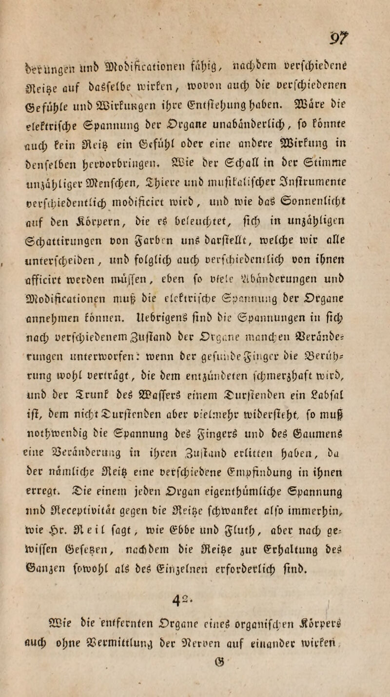 b^rüngen imb tDlobificQtionei) fa1;tg, tiad;bcm üerf({)tebcn^ Sftci^e auf bogfetbc liefen, lüoüon au^ bie üfrlcl;tebenrn iSiefü])le unb aSirfuKgen i^ve ^•nftlel;utig 2Bdre bte eteftrifc^e (SpünimnQ bei- £)i'gnne unabanbertidb, fo fonnte üud; fein Slei^ ein ©cfiifji ober eine enbeee 2Birfung in benfelbcn !^cePocbi-itigen, 2Cie bei- Sd’fltl in bec Stimme unjdf;tigei-aKenfd;en, Sljiei-e inib imiritulifc^er 2Snf!rumenfc oei-fa;iebent£ic^ inobificict luicb, itnb mie büö ©onnentiebt fluf ben Äoi-pern, bie cg bdeiictjtet, ftef) in unjdljligen Se^ottirungen eon gerben ung boefteUt, xoelt^e mir ölle untei-fcf)eiben, unb fo(g(ic{) fluc^ Derfibicbcndic^ üon tbnen üfficirt werben nviiffen, eben fo ofelc ’iibttnberungen unb 3)iobittcütionen mu| bie cieftrifefee Spannung ber £)rgi:ne onneljinen fonnen. llebrigeng finb bie Spoimungen in noef) perfdpiebenemSufienb ber £?rgi-.ne iiuincfen SBerönbe; rungen unterworfen: wenn ber gefuubcginger bie ?:8erubs rung wof)! oertrdgt, bie bem entjiinbeten fd;merjf)iift wirb, unb ber JJrunf beg SIPafferg einem i?:ur|]enben ein Sebfnt ifl, bem nieft S:urftrnben aber oielmeftr wtberflef)t fo mu^ notfiwenbig bie Spennung beg gingerg unb beg ©aumeng eine iÖerdnberuiig in ihren ,3«if'iub erlitten f)aben, ba ber nömlid;e Slei^ eine oerfdjiebene ©mpfiubung in ihnen erregt. S:ie einem jeben Srgcin eigentf)umliche Spannung unb ffteceptioitdt gegen bie Sfleiße fdjwaiifet effo immerhin, wie .^r. 3lei£ fagt, wie ©bbe unb g£uth, aber nad; ge: Wiffen ©efegen, neebbem bie £Fleiße jur ©rholtung beg ©an^en fc>woh£ olg beg ©in5e£nen erforberlich finb. 42. , 2Bte bie entfernten £)rgane eiiicg orgonifd;en Äorperg fluch o^ne SSermittlung bec Sperren ouf eiiianbec wirfeti; ©