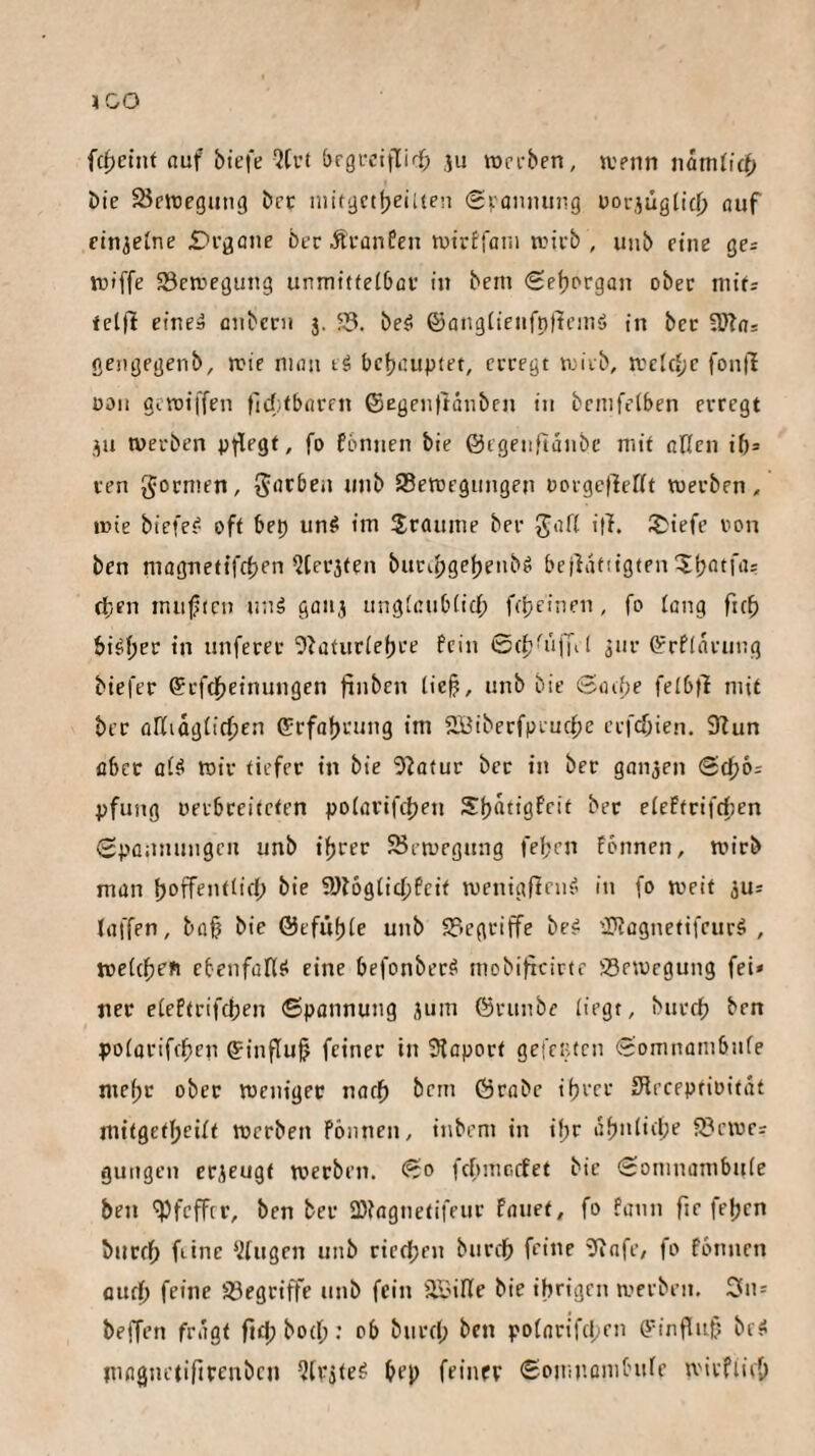 IGO fcf)ctnt auf biefe QCiM örgiviflirf; ju werben, wenn namficf» bie ^Bewegung bet niitgctbeiUen (g^anming uorjügtifj) auf finietne Degone becÄfanfen wtrtfani wirb, uiib eine gcs wtffe ^Bewegung unmittelbav in bem (Sefiergün ober mit: fetfi eineä aiibccn $. ?B. be^ ©angü'ciifpficniö in bec üRas gengegenb, wie man tä behauptet, ecregt wirb, welche fontl üoii giwiffen fidifbaren ®egeii|tänbcn in bemfetben erregt ju werben pflegt, fo fbrnien bie ©egenfldiibc mit oUcn ib^ ren gormen, Bewegungen üorge(lcr(t werben, wie biefe^ oft bep unö im Sraume ber It^iefe von ben magnettfebrn Uterjten buribgcbcubö bejldfitgten tben miificn nnä gonj tinglaublid; fepeinen, fo lang fub bi^b^r in unferer 5iaturlebre fein ©(b^iijul äur Cfrfldrimg biefer ©rftbeinungen finben lie§, unb bie ©aibe felbfl mit bec oKidglic^en (Jirfabrung im SBiberfprucfje crfcf;ien. 9bun aber al^ wir tiefer in bie 5^a(ur bec in ber ganzen (S(^6: pfung uerbceiteten polarifc^en S^bmigfeit bec elcffcifd)en Sponmingen unb «beer Bewegung feben fonnen, wirb man b^fffnillfb 9)b6glicbfcif wenigflfuf» in (o weif ju: (affen, bo^ bie ©efuble unb Begciffe be? üKcgnetifeurö , welcben etenfarisi eine befonbec^ mobificirte Bewegung fei* nec eleftrifcben ©pannung jum ©runbe liegt, bureb polacifeben ©influ^ feiner in Slapoct gefenten ©omnambnfe mebc obec wenigec narb bem ©rabe ibrer Sireeptiüitdf mitgetbeUf werben Fönnen, inbem in ifpr dbnliibe Bewcr gungen erzeugt werben, ©o febmoefet bie ©omnambule ben 'ipfcfFtr, ben ber SBiagnetifeur fauet, fo fann fie feben bucfb feine ‘.Jtugen unb cieeben burdb feine 9iafe, fo fönnen fludb feine Begriffe unb fein B-MKe bie ihrigen werben. On = beffen fragt fiel; botf;; ob biireb ben potnrifebrn ö’inflnf? brs< inngiu'tifircnbcn QlPjle^ bep feincp ©omnembufe wivfliep