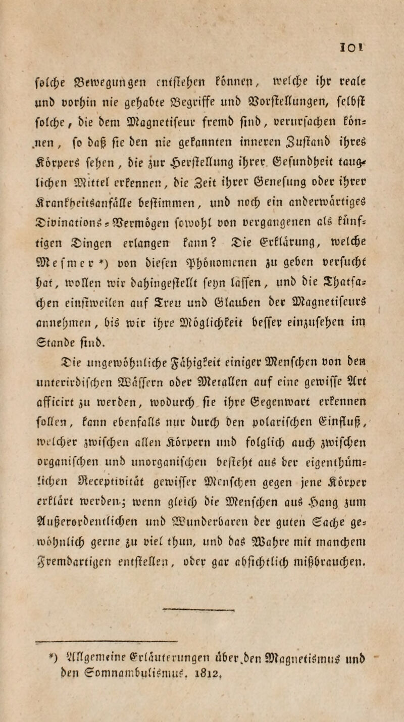 loi fo(c{>e SfttJPöungen rn<fte{)cn Ponncn, weid^e reotc ^n^ Dorijtn nie gc^ofxe Sßegviffe itni> SSovfielliingen, feibfl fofci^e, bie beni SDlagneftfeuv frcmb ftnb, üeriirffld)cn fon® .iien , fo bfl§ fte ben nie gefanntcn inneren Äorpcrö fef)cn , bie jur ^erllellnng tfjrec ©efnnbtjeit tüu(i' licfjen 2}Ji(tet crPennen, bie Seit i^rer ©enefiing ober i^jrer Äronfbcitäflnfrtße beflimnien, unb notb ein onbertoartigeö S^ioinßtion^ s iUcrmogen fcwo|)l oon rcrgotigenen aU fnnfs figen i^ingen erlangen fann? iSie ^tflarnng, welche S)]efnicr*) oon biefen f|.'bononictien ju geben »erfutbf bat, rrollen wir babingeflerif feijn (ojTen, unb bie Sl;atfas eben eiuttJveilcn ouf Sreu unb Ölouben ber 2)tognetifcurö fltinebinen, biä wir i^re 2)i6glicbfeit beffer einjufeljen int 6tanbe finb. 2'ie ungewobnltcbe ^abig^rit einiger 3)?enfcl;en oon bera unterirbiffben SEaffern ober SÖTetoKen auf eine gewiffe 5(rf officirt ju werben, wobureb fie ihre ©egenwnrt erfennen fofien, fenn ebenfofiö mir bureb ben nolorifcbm (SinfTub, welcher jwifeben allen Äorpern unb folglich auch swifeben organifeben unb unorgonifeben befJebt au^ ber eigentbümr lieben Sleceptioitat gewiffer SOienfeben gegen jene Äbrper crPlurt werben-j wenn gleich bie SÄenfebm ouä .<^ang jum 2lu§erorbeiulicben unb SEunberbaren ber guten Sache ges wohnlich gerne ju oiel fbun, unb baS ^JÜBabre mit innnebem ^rembartigen eiuffeflen, ober gar obficbtlicb niifibraucben. *) Vlllgrmcine @=rlrtuffrungen uber.ben 3}?ügnefi?ani!^ unb ben Somnatr.buli^niu?. 1812,