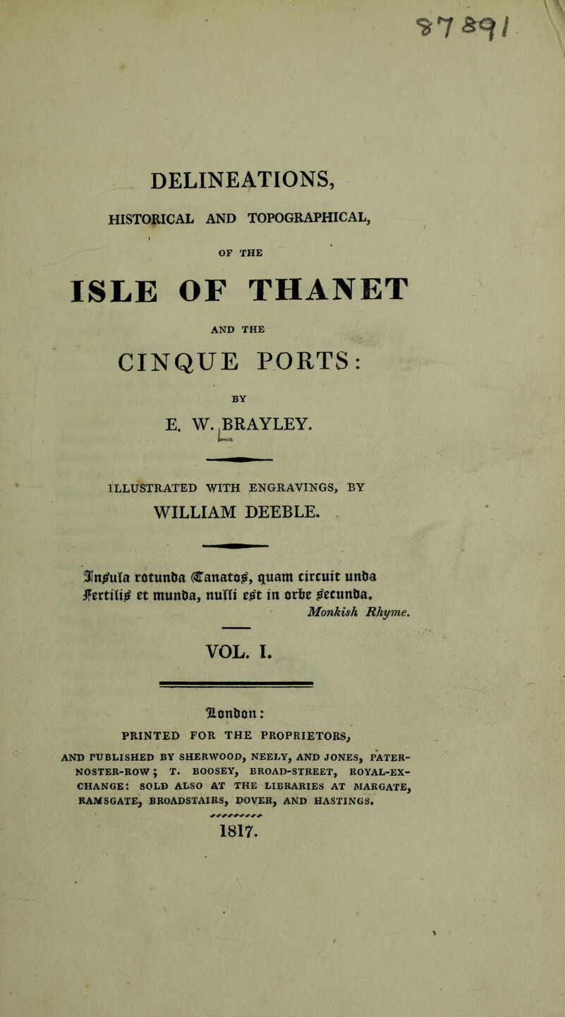 DELINEATIONS, HISTORICAL AND TOPOGRAPHICAL, OF THE ISLE OF THANET AND THE CINQUE PORTS: BY E. W.^RAYLEY. ILLUSTRATED WITH ENGRAVINGS, BY WILLIAM DEEBLE. . 31ni#ula rotuntJa (STanato^, quant circuit unta .IFcrtili^ ct muntia, nuHi t^t in orie j^ccuntta. ' Monkish Rhyme. VOL. I. Honbon; PRINTED FOR THE PROPRIETORS, AND rUBLISHED BY SHERWOOD, NEELY, AND JONES, PATER- NOSTER-ROW ; T. BOOSEY, BROAD-STREET, ROYAL-EX- CHANGE: SOLD ALSO AT THE LIBRARIES AT MARGATE, RAMSGATE, BROADSTAIRS, DOVER, AND HASTINGS. 1817.