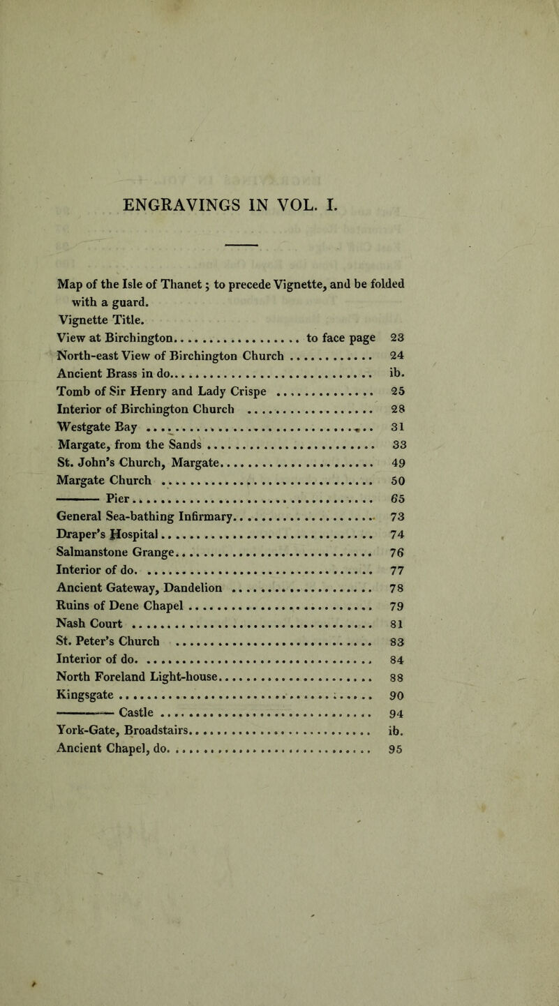 ENGRAVINGS IN VOL. I. Map of the Isle of Thanet; to precede Vignette, and be folded with a guard. Vignette Title. View at Birchington to face page 23 North-east View of Birchington Church 24 Ancient Brass in do ib. Tomb of Sir Henry and Lady Crispe 25 Interior of Birchington Church 28 Westgate Bay 31 Margate, from the Sands 33 St. John’s Church, Margate 49 Margate Church 50 • Pier 65 General Sea-bathing Inhrmary 73 Draper’s Hospital 74 Salmanstone Grange. 76 Interior of do 77 Ancient Gateway, Dandelion 78 Ruins of Dene Chapel 79 Nash Court 81 St. Peter’s Church 83 Interior of do 84 North Foreland Light-house 88 Kingsgate 90 Castle 94 York-Gate, Broadstairs ib. Ancient Chapel, do 95