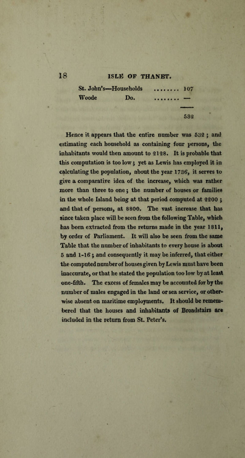 St. John’s—Households 107 Woode Do. 582 Hence it appears that the entire number was 582 ; and estimating each household as containing four persons^ the inhabitants would then amount to 2128. It is probable that this computation is too low ; yet as Lewis has employed it in calculating the population, about the year 1736, it serves to give a comparative idea of the increase, which was rather more than three to one; the number of houses or families in the whole Island being at that period computed at 2200 ; and that of persons, at 8800. The vast increase that has since taken place will be seen from the following Table, which has been extracted from the returns made in the year 1811, by order of Parliament. It will also be seen from the same Table that the number of inhabitants to every house is about 5 and 1-16 ; and consequently it may be inferred, that either tlie computed number of houses given by Lewis must have been inaccurate, or that he stated the population too low by at least one-fifth. The excess of females may be accounted for by the number of males engaged in the land or sea service, or other- wise absent on maritime employments. It should be remem- bered that the houses and inhabitants of Broadstairs are included in the return from St. Peter’s.
