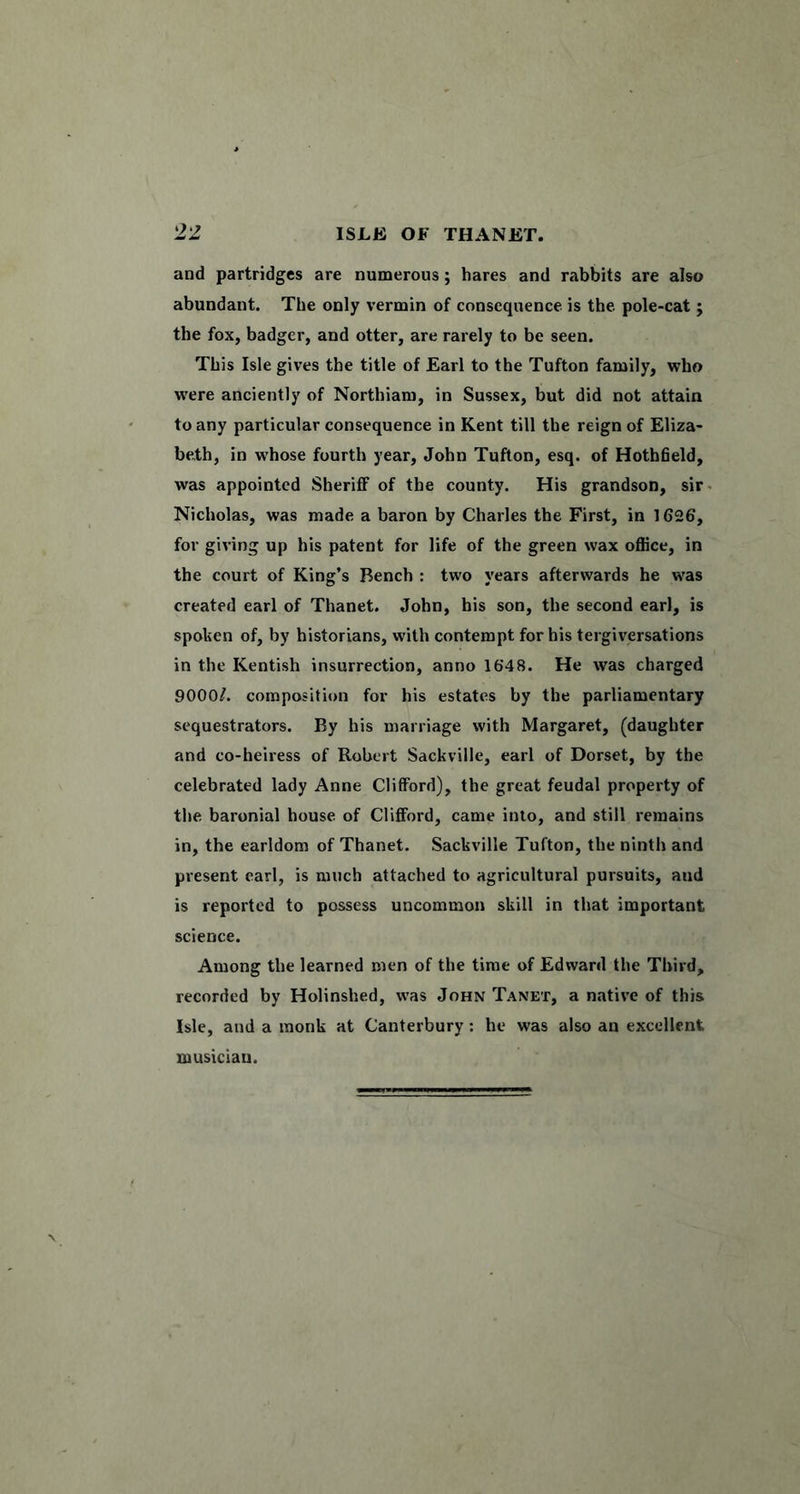 and partridges are numerous; hares and rabbits are also abundant. The only vermin of consequence is the pole-cat j the fox, badger, and otter, are rarely to be seen. This Isle gives the title of Earl to the Tufton family, who w'ere anciently of Northiam, in Sussex, but did not attain to any particular consequence in Kent till the reign of Eliza- beth, in whose fourth year, John Tufton, esq. of Hothheld, was appointed Sheriff of the county. His grandson, sir^ Nicholas, was made a baron by Charles the First, in 1626, for giving up his patent for life of the green wax office, in the court of King’s Bench : two years afterwards he was created earl of Thanet. John, his son, the second earl, is spoken of, by historians, with contempt for his tergiversations in the Kentish insurrection, anno 1648. He was charged 9000/. composition for his estates by the parliamentary sequestrators. By his marriage with Margaret, (daughter and co-heiress of Robert Sackville, earl of Dorset, by the celebrated lady Anne Clifford), the great feudal property of the baronial house of Clifford, came into, and still remains in, the earldom of Thanet. Sackville Tufton, the ninth and present carl, is much attached to agricultural pursuits, and is reported to possess uncommon skill in that important science. Among the learned men of the time of Edward the Third, recorded by Holinshed, was John Tanet, a native of this Isle, and a monk at Canterbury ; he was also an excellent musician.