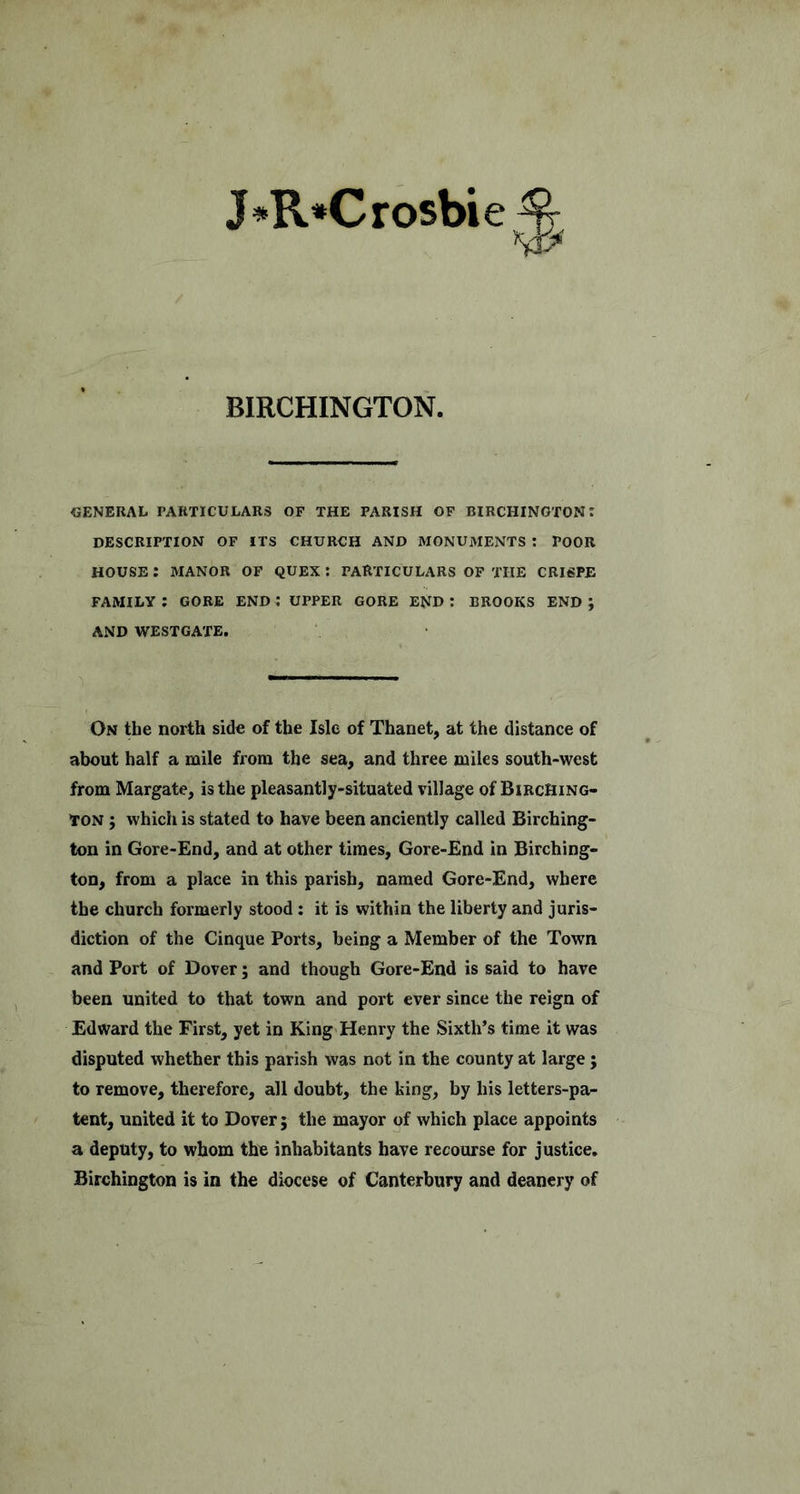 J»R*Crosbie^ BIRCHINGTON. GENERAL PARTICULARS OF THE PARISH OF BIRCHINGTON; DESCRIPTION OF ITS CHURCH AND MONUMENTS t POOR HOUSE; MANOR OF QUEX : PARTICULARS OF THE CRISPE FAMILY ; GORE END ; UPPER GORE END : BROOKS END ; AND WESTGATE. On the north side of the Isle of Thanet, at the distance of about half a mile from the sea, and three miles south-west from Margate, is the pleasantly-situated village of BiecHing- tON; which is stated to have been anciently called Birching- ton in Gore-End, and at other times, Gore-End in Birching- ton, from a place in this parish, named Gore-End, where the church formerly stood: it is within the liberty and juris- diction of the Cinque Ports, being a Member of the Town and Port of Dover; and though Gore-End is said to have been united to that town and port ever since the reign of Edward the First, yet in King'Henry the Sixth’s time it was disputed whether this parish was not in the county at large; to remove, therefore, all doubt, the king, hy his letters-pa- tent, united it to Dover; the mayor of which place appoints a deputy, to whom the inhabitants have recourse for justice. Birchington is in the diocese of Canterbury and deanery of