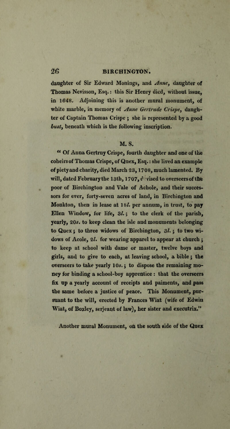 daughter of Sir Edward Monings, and AnnCy daughter of Thomas Nevisson, Esq.; this Sir Henry died, without issue, in 1648. Adjoining this is another mural monument, of white marble, in memory of Anne Gertrude Crispe, daugh- ter of Captain Thomas Crispe ; she is represented by a good busty beneath which is the following inscription. M. S. Of Anna Gertruy Crispe, fourth daughter and one of the coheirs of Thomas Crispe, of Qiiex, Esq.: she lived an example of piety and charity, died March 23,1708, much lamented. By will, dated February the 13th, 1707, d vised to overseers of the poor of Birchington and Vale of Achole, and their succes- sors for ever, forty-seven acres of land, in Birchington and Monkton, then in lease at 18/. per annum, in trust, to pay Ellen Window, for life, 3/.; to the clerk of the parish, yearly, 20^. to keep clean the isle and monuments belonging to Quex; to three widows of Birchington, 3/.; to two wi- dows of Acole, 2/. for wearing apparel to appear at church; to keep at school with dame or master, twelve boys and girls, and to give to each, at leaving school, a bible; the overseers to take yearly 1 Oj. ; to dispose the remaining mo- ney for binding a school-boy apprentice ; that the overseers fix up a yearly account of receipts and paiments, and pass the same before a justice of peace. This Monument, pur- suant to the will, erected by Frances Wiat (wife of Edwin Wiat, of Boxley, seijeant of law), her sister and executrix.” Another mural Monument, on the south side of the Quex