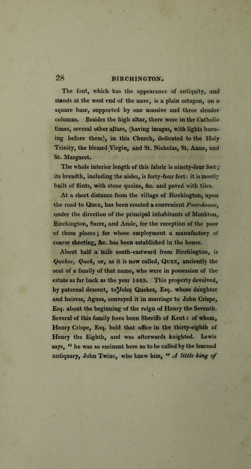 The font, which has tlie appearance of antiquity, and stands at the west end of the nave, is a plain octagon, on a square base, supported by one massive and three slender columns. Besides the high altar, there were in the Catholic times, several other altars, (having images, with lights burn- ing before them), in this Church, dedicated to the Holy Trinity, the blessed Virgin, and St. Nicholas, St. Anne, and St. Margaret. The whole interior length of this fabric is ninety-four feet; its breadth, including the aisles, is forty-four feet: it is mostly built of flints, with stone quoins, &c. and paved with tiles. At a short distance from the village of Birchington, upon the road to Quex, has been erected a convenient Poor-housCy under the direction of the principal inhabitants of Monkton, Birchington, Sarre, and Acole, for the reception of the poor of those places; for whose employment a manufactory of coarse sheeting, &c. has been established in the house. About half a mile south-eastward from Birchington, is Quekesy Quek, or, as it is now called, Quex, anciently the seat of a family of that name, who were in possession of the estate as far back as the year 1449. This property devolved, by paternal descent, toJJohn Quekes, Esq. whose daughter and heiress, Agnes, conveyed it in marriage to John Crispe, Esq. about the beginning of the reign of Henry the Seventh. Several of this family have been Sheriffs of Kent: of whom, Henry Crispe, Esq. held that office in the thirty-eighth of Henry the Eighth, and was afterwards knighted. Lewis says, he was so eminent here as to be called by the learned antiquary, John Twine, who knew him, “ A little king of