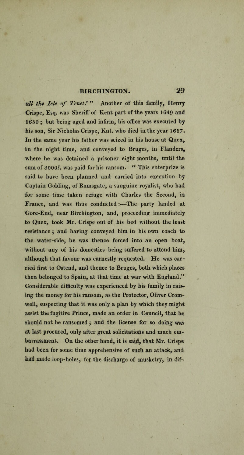 all the Isle of Tenet* ” Another of this family, Henry Crispe, Esq. was Sheriff of Kent part of the years 1649 and 1650 ; but being aged and infirm, his office was executed by his son, Sir Nicholas Crispe, Knt. who died in the year 1657. In the same year his father was seized in his house at Quex, in the night time, and conveyed to Bruges, in Flanders, where he was detained a prisoner eight months, until the sum of 3000^. was paid for his ransom. “ This enterprize is said to have been planned and carried into execution by Captain Golding, of Ramsgate, a sanguine royalist, who had for some time taken refuge with Charles the Second, in France, and was thus conducted:—^The party landed at Gore-End, near Birchington, and, proceeding immediately to Quex, took Mr, Crispe out of his bed without the least resistance ; and having conveyed him in his own coach to the water-side, he was thence forced into an open boat, without any of his domestics being suffered to attend him, although that favour was earnestly requested. He was car- ried first to Ostend, and thence to Bruges, both which places then belonged to Spain, at that time at war with England.” Considerable difficulty was experienced by his family in raid- ing the money for his ransom, as the Protector, Oliver Crom- well, suspecting that it was only a plan by which they might assist the fugitive Prince, made an order in Council, that be should not be ransomed ; and the license for so doing was at last procured, only after great solicitations and much em- barrassment, On the other hand, it is said, that Mr. Crispe had been for some time apprehensive of such an attack, and bad made loop-holes, for the discharge of musketry, in dif-