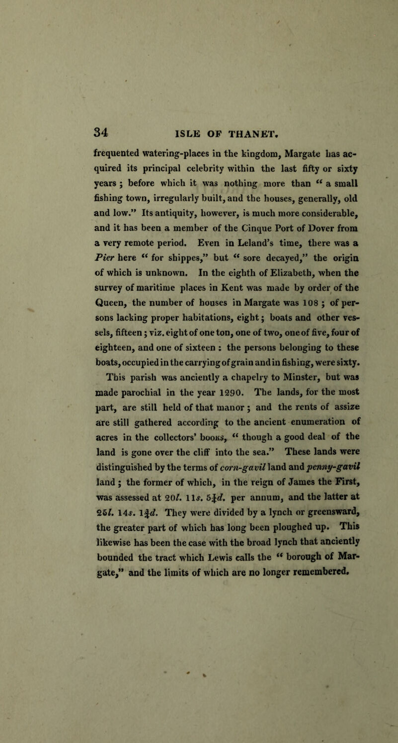 frequented watering-places in the kingdom, Margate has ac- quired its principal celebrity within the last fifty or sixty years ; before which it was nothing more than ‘‘ a small fishing town, irregularly built, and the houses, generally, old and low.” Its antiquity, however, is much more considerable, and it has been a member of the Cinque Port of Dover from a very remote period. Even in Leland’s time, there was a Pier here “ for shippes,” but “ sore decayed,” the origin of which is unknown. In the eighth of Elizabeth, when the survey of maritime places in Kent was made by order of the Queen, the number of houses in Margate was 108 ; of per- sons lacking proper habitations, eight; boats and other ves- sels, fifteen; viz. eight of one ton, one of two, one of five, four of eighteen, and one of sixteen : the persons belonging to these boats, occupied in the carrying of grain and in fish ing, were sixty. This parish was anciently a chapelry to Minster, but was made parochial in the year 1290. The lands, for the most part, are still held of that manor ; and the rents of assize are still gathered according to the ancient enumeration of acres in the collectors’ boous, “ though a good deal of the land is gone over the cliff into the sea.” These lands were distinguished by the terms of corn-gavU land and penny-gavil land ; the former of which, in the reign of James the First, •was assessed at 20/. llj. b\d. per annum, and the latter at 26/. 14j. 1^</. They were divided by a lynch or greensward, the greater part of which has long been ploughed up. This likewise has been the case with the broad lynch that anciently bounded the tract which Lewis calls the ** borough of Mar- gate,” and the limits of which are no longer remembered.