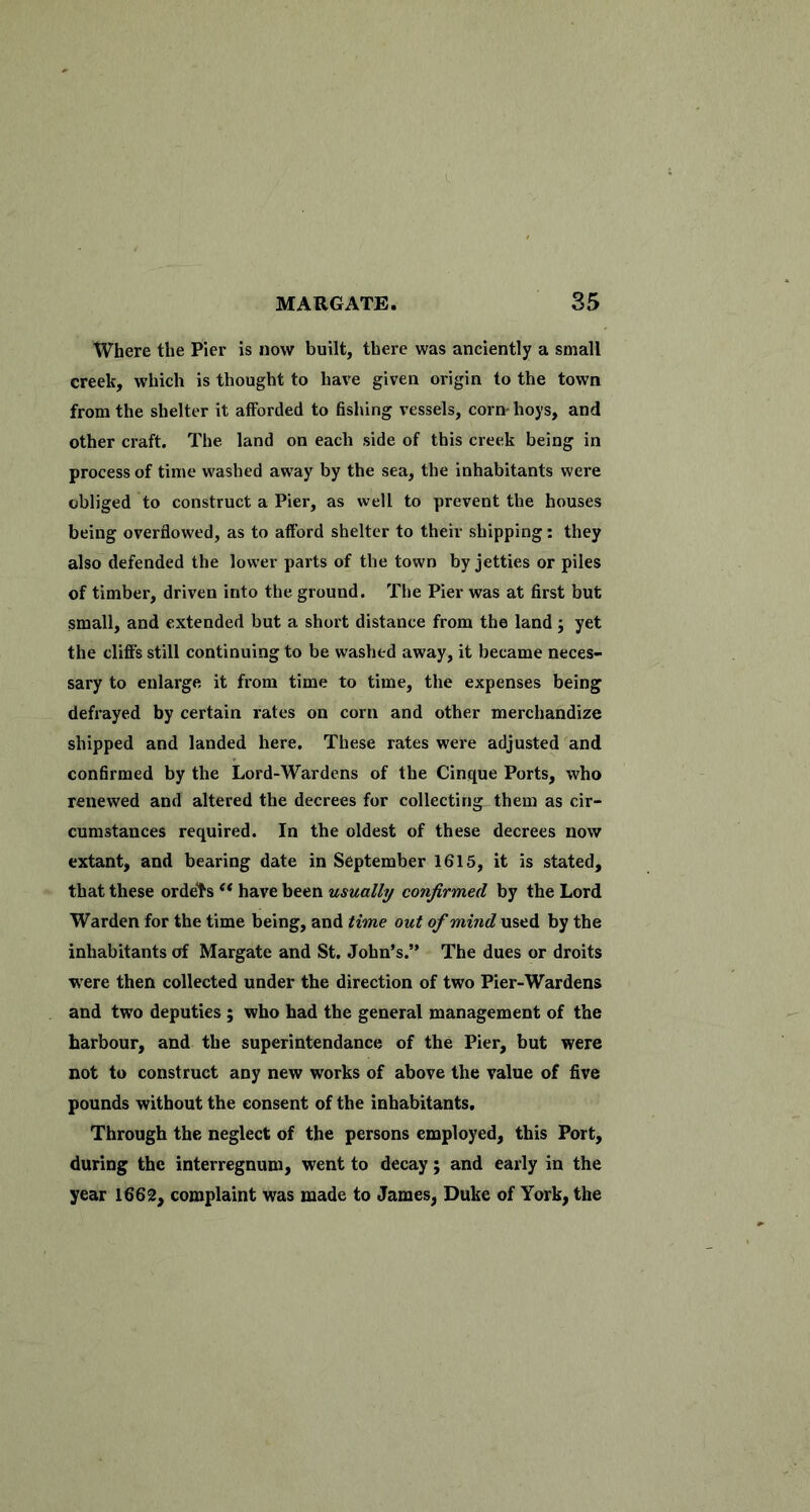 Where the Pier is now built, there was anciently a small creek, which is thought to have given origin to the town from the shelter it afforded to fishing vessels, corn- hoys, and other craft. The land on each side of this creek being in process of time washed away by the sea, the inhabitants were obliged to construct a Pier, as well to prevent the houses being overflowed, as to afford shelter to their shipping: they also defended the lower parts of the town by jetties or piles of timber, driven into the ground. The Pier was at first but small, and extended but a short distance from the land ; yet the cliffs still continuing to be washed away, it became neces- sary to enlarge it from time to time, the expenses being defrayed by certain rates on corn and other merchandize shipped and landed here. These rates were adjusted and confirmed by the Lord-Wardens of the Cinque Ports, who renewed and altered the decrees for collecting them as cir- cumstances required. In the oldest of these decrees now extant, and bearing date in September 1615, it is stated, that these ordets have been usually confirmed by the Lord Warden for the time being, and time out of mind used by the inhabitants of Margate and St. John’s.” The dues or droits were then collected under the direction of two Pier-Wardens and two deputies; who had the general management of the harbour, and the superintendance of the Pier, but were not to construct any new works of above the value of five pounds without the consent of the inhabitants. Through the neglect of the persons employed, this Port, during the interregnum, went to decay; and early in the year 1662, complaint was made to James, Duke of York, the