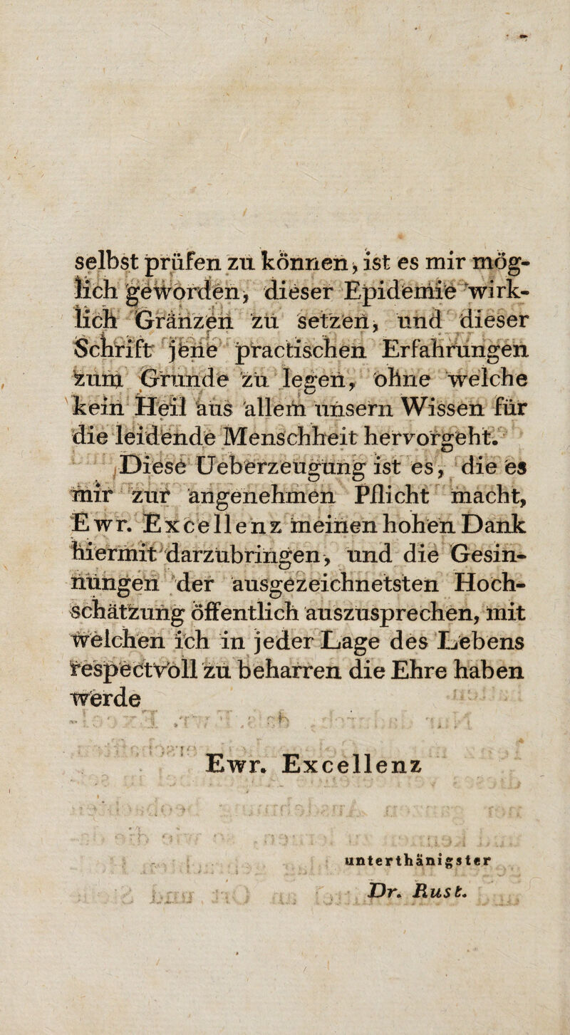 zu können, ist es mir mög¬ lich geworden * dieser Epidemie wirk¬ lich Gränzeh zu setzen ■> und dieser Schrift jene practischen Erfahrungen zunj Grande zu legen, ohne welche kein Heil aus allem unsern Wissen für ♦ die leidende Menschheit hervorgeht. Diese Ueberzeugüng ist es, die es mir zur angenehmen Pflicht macht, Ewr.E xcellenz meinen hohen Dank hiermit darzübringen , und die Gesin¬ nungen der ausgezeichnetsten Hoch- schätzung öffentlich auszusprechen, mit Welchen ich in jeder Lage des Lebens respectvoll zu beharren die Ehre haben Wierde fN ■ , / ■ Ewr. Excellenz unterthanigster Bini y Z)r. Rust. /