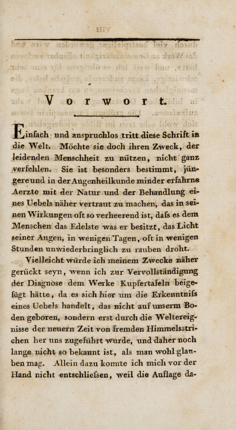 die Welt. Möchte sie doch ihren Zweck, der leidenden Menschheit zu nützen, nicht ganz verfehlen. Sie ist besonders bestimmt, jün¬ gere und in der Augenheilkunde minder erfahrne Aerzte mit der ^Natur und der Behandlung ei¬ nes Uebels näher vertraut zu machen, das in sei¬ nen Wirkungen oft so verheerend ist, dafs es dem Menschen das Edelste was er besitzt, das Licht seiner Augen, in wenigen Tagen, oft in wenigen Stunden unwiederbringlich zu rauben droht. Vielleicht würde ich meinem Zwecke näher gerückt seyn, wenn ich zur Vervollständigung der Diagnose dem Werke Kupfer tafeln beige¬ fügt hätte, da es sich hier um die Erkenntnifs eines Uebels bandelt, das nicht auf unserm Bo¬ den geboren, sondern erst durch die Weltereig¬ nisse der neuern Zeit von fremden Himmelsstri¬ chen her uns zugeführt wurde, und daher noch lange nicht so bekannt ist , als man wohl glau¬ ben mag. Allein dazu konnte ich mich vor der Hand nicht entschliefsen, weil die Auflage da-