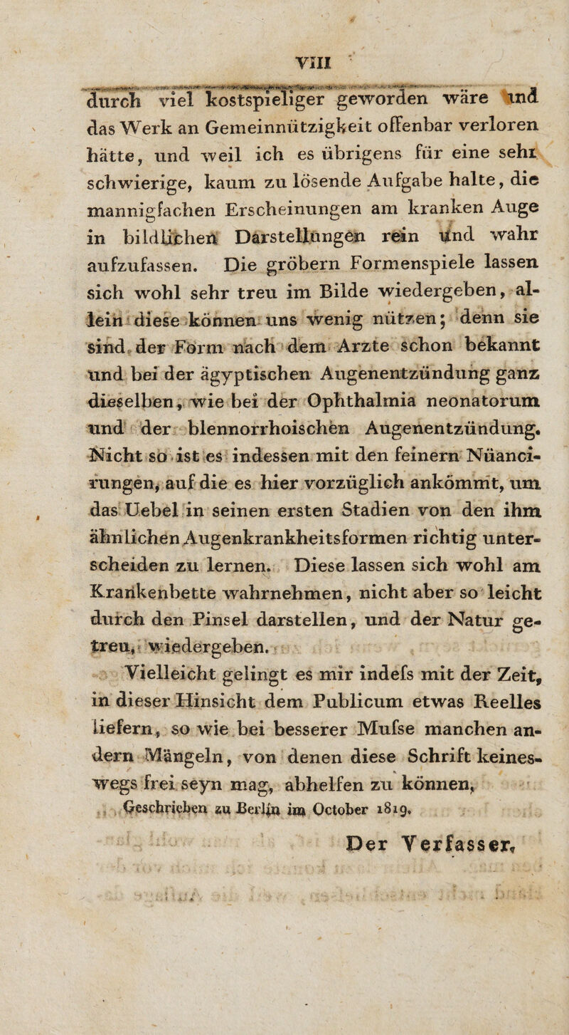 durch viel kostspieliger geworden wäre tnd das Werk an Gemeinnützigkeit offenbar verloren hätte, und weil ich es übrigens für eine sehl schwierige, kaum zu lösende Aufgabe halte, die mannigfachen Erscheinungen am kranken Auge in bildlicher! Darstellungen rein Und wahr aufzufassen. Die gröbern Formenspiele lassen sich wohl sehr treu im Bilde wiedergeben, al¬ lein diese können uns wenig nützen 5 denn sie sind der Form nach dem Arzte schon bekannt Und bei der ägyptischen Augenentzündung ganz dieselben , wie bei der Ophthalmia neonatorum und der blennorrhoischen Augenentzündung. Nicht so ist es indessen mit den feinem Nüanci« rungen, auf die es hier vorzüglich ankömmt, um das Uebel in seinen ersten Stadien von den ihm ähnlichen Augenkrankheitsformen richtig unter¬ scheiden zu lernen. Diese lassen sich wohl am Krankenbette wahrnehmen, nicht aber so leicht durch den Pinsel darstellen, und der Natur ge¬ treu* wiedergeben. Vielleicht gelingt es mir indefs mit der Zeit, in dieser Hinsicht dem Publicum etwas Reelles liefern, so wie bei besserer Mufse manchen an¬ dern Mängeln, von denen diese Schrift keines- wegs frei seyn mag, abhelfen zu können, Geschrieben ÄU Berlin im Octoher 1819, Der Verfasser,