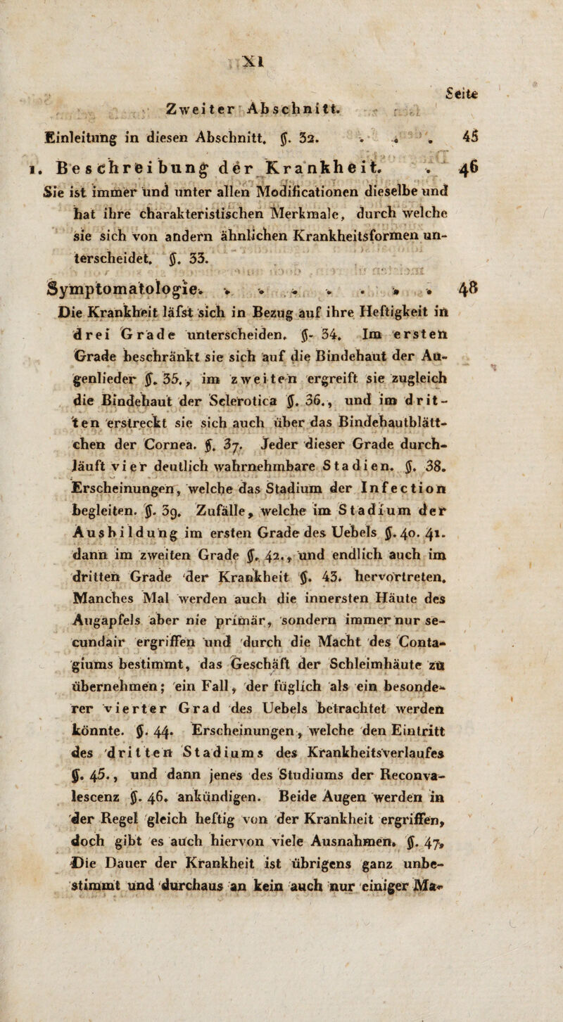 Zweiter Abschnitt. Einleitung in diesen Abschnitt. 52. Seite 45 l. Be s ehr fei biing der Krankheit. . 46 Sie ist immer und unter allen Modificationen dieselbe und hat ihre charakteristischen Merkmale, durch welche sie sich von andern ähnlichen Krankheitsformen un¬ terscheidet. $. 33. Symptomatologie. . - * • 4® Die Krankheit läfst sich in Bezug auf ihre Heftigkeit in drei Grade unterscheiden. 34. Im ersten Grade beschränkt sie sich auf die Bindehaut der Au¬ genlieder 35,, im zweiten ergreift sie zugleich die Bindehaut der Selerotica $. 36., und im drit¬ ten erstreckt sie sich auch über das Bindehautblätt¬ chen der Cornea. 3 7. Jeder dieser Grade durch¬ läuft vier deutlich wahrnehmbare Stadien. $. 38. Erscheinungen, welche das Stadium der Infection begleiten. $. 39, Zufälle, welche im Stadium der Ausbildung im ersten Grade des Uebels 5.40. 41. dann im zweiten Grade 42., und endlich auch im dritten Grade der Krankheit §, 43. hervortreten. Manches Mal werden auch die innersten Häute des Augapfels aber nie primär, sondern immer nur se- cundair ergriffen und durch die Macht des Conta- giums bestimmt, das Geschäft der Schleimhäute ztt übernehmen; ein Fall, der füglich als ein besonder rer vierter Grad des Uebels betrachtet werden könnte. 44* Erscheinungen , welche den Eintritt des dritten S t a d i u m s des Krankheitsverlaufes §. 45., und dann jenes des Studiums der Reconva- lescenz §. 46. ankündigen. Beide Augen werden in der Regel gleich heftig von der Krankheit ergriffen, doch gibt es auch hiervon viele Ausnahmen. $. 4?# Die Dauer der Krankheit ist übrigens ganz unbe¬ stimmt und durchaus an kein auch nur einiger Ma^