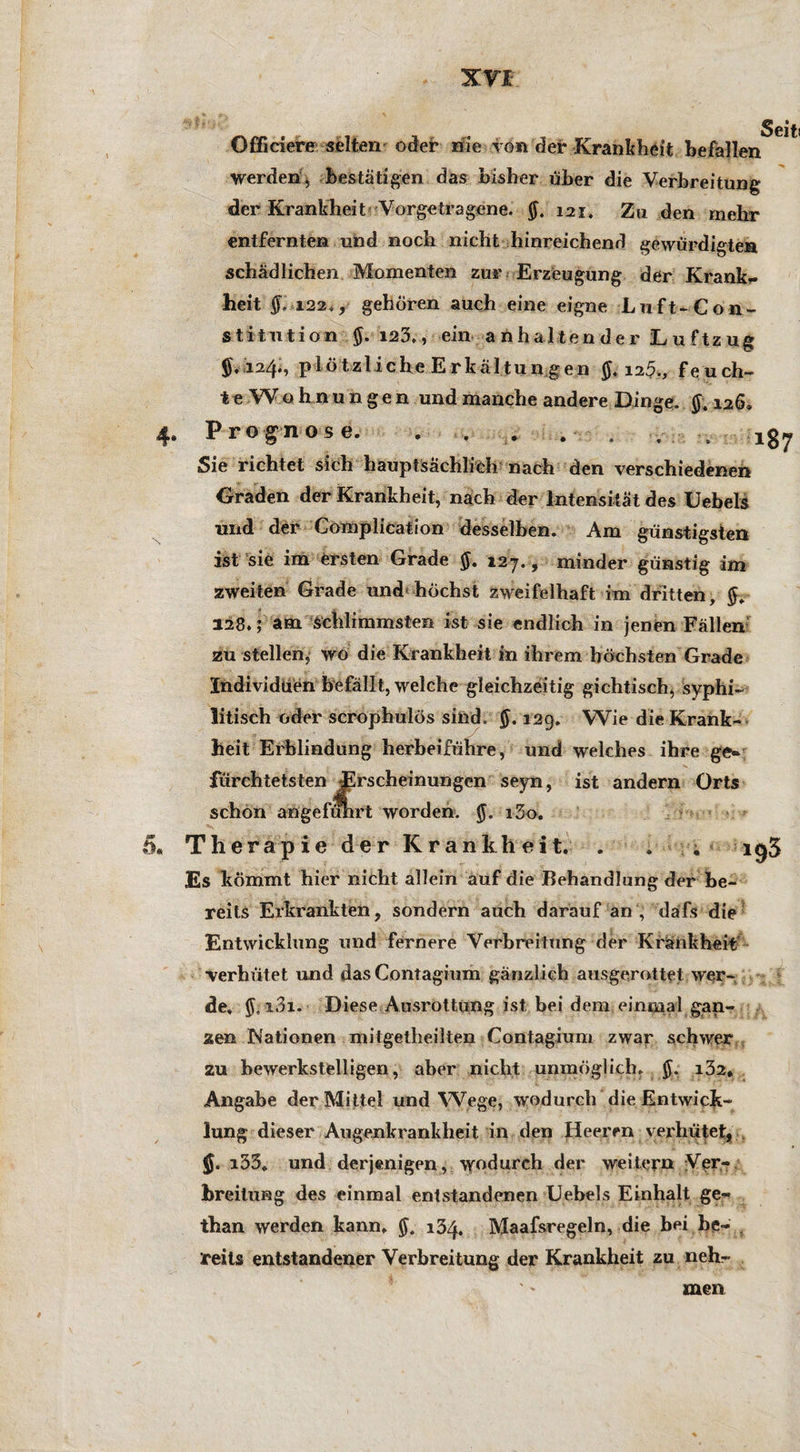 Officiere selten oder nie von dei* Krankheit befallen Werden, bestätigen das bisher über die Verbreitung der Krankheit Vorgetragene. 121. Zu den mehr entfernten und noch nicht hinreichend gewürdigten schädlichen Momenten zur Erzeugung der Krank*, heit §. i22,, gehören auch eine eigne Luft-Con¬ stitution $. 123,, ein anhaltender Luftzug 124., plötzliche Erkältun gen \ib., feuch¬ te Wohnungen und manche andere Dinge. $.126. Prognose. . . ... . . . . ig7 Sie richtet sich hauptsächlich nach den verschiedenen Graden der Krankheit, nach der Intensität des Uebels und der Complication desselben. Am günstigsten ist sie im ersten Grade 127., minder günstig im zweiten Grade und höchst zweifelhaft im dritten, 128.; am Schlimmsten ist sie endlich in jenen Fällen zu stellen, wo die Krankheit in ihrem höchsten Grade Individuen befällt, welche gleichzeitig gichtisch, syphi¬ litisch oder scrophulös sind. §. 129. Wie die Krank¬ heit Erblindung herbeiführe, und welches ihre ge«, fürchtetsten Erscheinungen seyn, ist andern Orts schon angeführt worden. 13o, Therapie der Krankheit. . . 1^3 Es kömmt hier nicht allein auf die Behandlung der be¬ reits Erkrankten, sondern auch darauf an , dafs die Entwicklung und fernere Verbreitung der Krankheit ■verhütet und das Contagium gänzlich ausgerottet wer¬ de. i3i. Diese Ausrottung ist, bei dem einmal gan¬ zen Nationen mitgetlieilten Contagium zwar schwer zu bewerkstelligen, aber nicht unmöglich. i32* Angabe der Mittel und Wege, wodurch die Entwick¬ lung dieser Augenkrankheit in den Heeren verhütet, i35. und. derjenigen,, wodurch der weitern Ver¬ breitung des einmal entstandenen Uebels Einhalt ge- than werden kann, $. 134, Maafsregeln, die bei be¬ reits entstandener Verbreitung der Krankheit zu neh¬ men