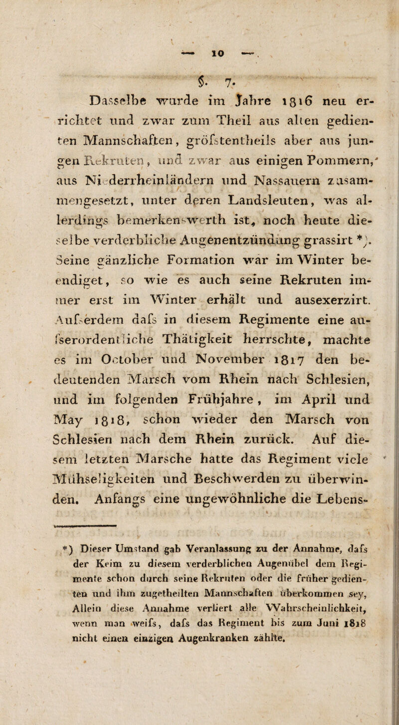 §• 7- Dasselbe wurde im Jahre 1316 neu er¬ richtet und zwar zürn Theil aus allen gedien¬ ten Mannschaften, gröfstentheils aber aus jun¬ gen Rekruten, und zwar aus einigen Pommern,' aus Ni derrheinländern und Nassauern zusam¬ mengesetzt, unter deren Landsleuten, was al¬ lerdings bemerkenswerth ist* noch heute die¬ selbe verderbliche Augenentzündung grassirt *). Seine gänzliche Formation war im Winter be¬ endiget , so wie es auch seine Rekruten im¬ mer erst im Winter erhält und ausexerzirt. Außerdem dafs in diesem Regimente eine au- fserordentliche Thatigkeit herrschte, machte es im October und November 1817 den be¬ deutenden Marsch vom Rhein nach Schlesien, und im folgenden Frühjahre, im April und May j 818 # schon wieder den Marsch von Schlesien nach dem Rhein zurück. Auf die¬ sem letzten Marsche hatte das Regiment viele Mühseligkeiten und Beschwerden zu überwin¬ den. Anfangs eine ungewöhnliche die Lebens- *) Dieser Umstand gab Veranlassung zu der Annahme, dafs der Keim zu diesem verderblichen Augenübel dem Regi- menfe schon durch seine Rekruten oder die früher gedien¬ ten und ihm zugetheilten Mannschaften überkommen sey, Allein diese Annahme verliert alle Wahrscheinlichkeit, wenn man weifs, dafs das Regiment bis zura Juni 1818 nicht einen einzigen Augenkranken zählte.