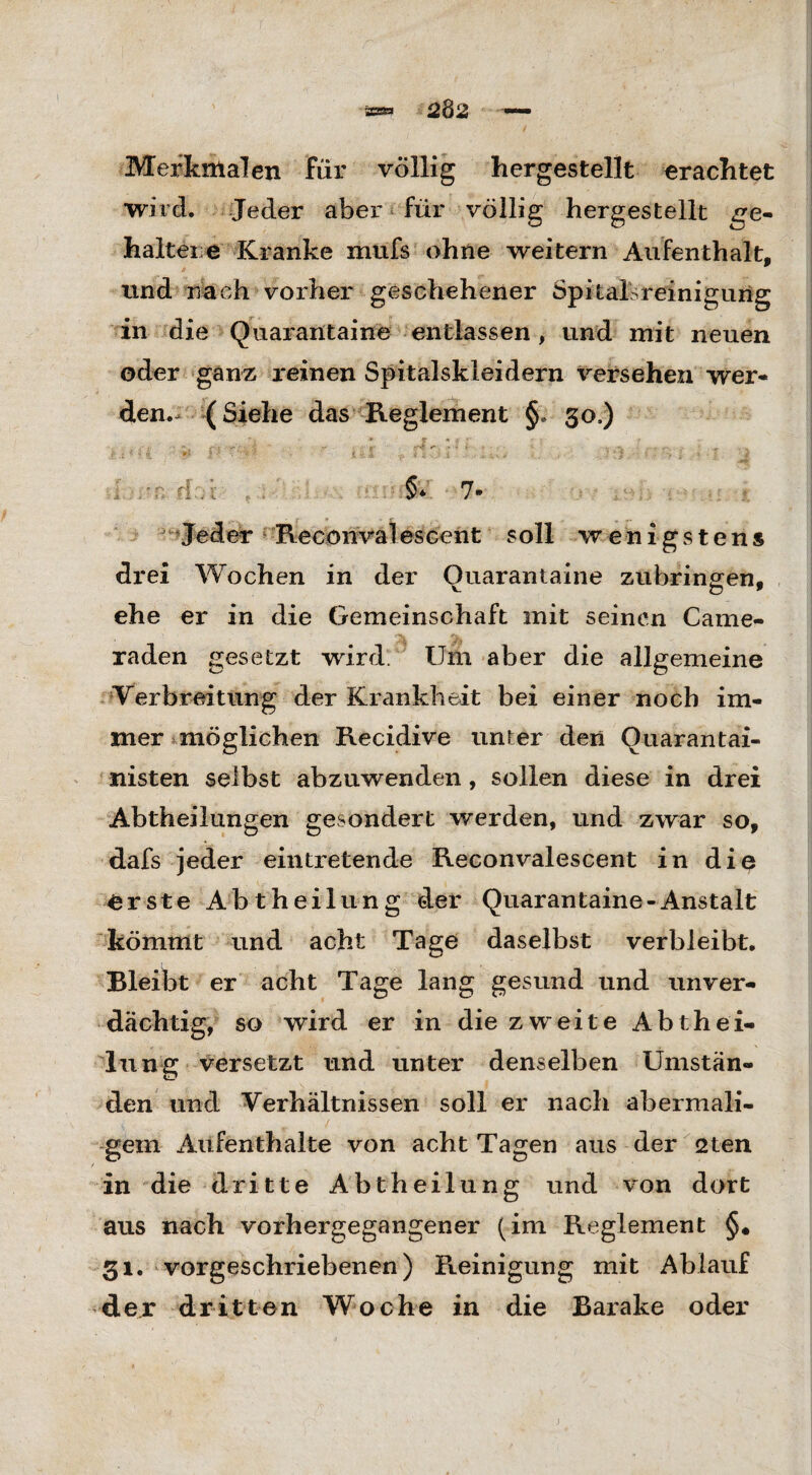 Merkmalen Für völlig hergestellt erachtet wird. Jeder aber für völlig hergestellt qe- haltei e Kranke xnufs ohne weitern Aufenthalt, und nach vorher geschehener Spitalsreinigung in die Quai'antaine entlassen, und mit neuen oder ganz reinen Spitalskleidern versehen wer« den.^ (Siehe das Reglement §. 30,) i * '< 4. ** *-'* ' > i * X -a * 'i . . t ■ ■ 4. 41 i - * J - l 5 r i d .:: §* 7* Jeder Reconvalescent soll wenigstens drei Wochen in der Ouarantaine Zubringern ehe er in die Gemeinschaft mit seinen Came¬ ra den gesetzt wird. Um aber die allgemeine Verbreitung der Krankheit bei einer noch im¬ mer möglichen Recidive unter den Ouarantai- nisten selbst abzuwenden, sollen diese in drei Abtheilungen gesondert werden, und zwar so, dafs jeder eintretende Reconvalescent in diß erste Abtheilung der Quarantaine-Anstalt kömmt und acht Tage daselbst verbleibt. Bleibt er acht Tage lang gesund und unver¬ dächtig, so wird er in die zweite Abthei¬ lung versetzt und unter denselben Umstän¬ den und Verhältnissen soll er nach abermali¬ gem Aufenthalte von acht Tagen aus der 2ten in die dritte Abtheilung und von dort aus nach vorhergegangener (im Reglement §« gl. vorgeschriebenen) Reinigung mit Ablauf der dritten Woche in die Barake oder
