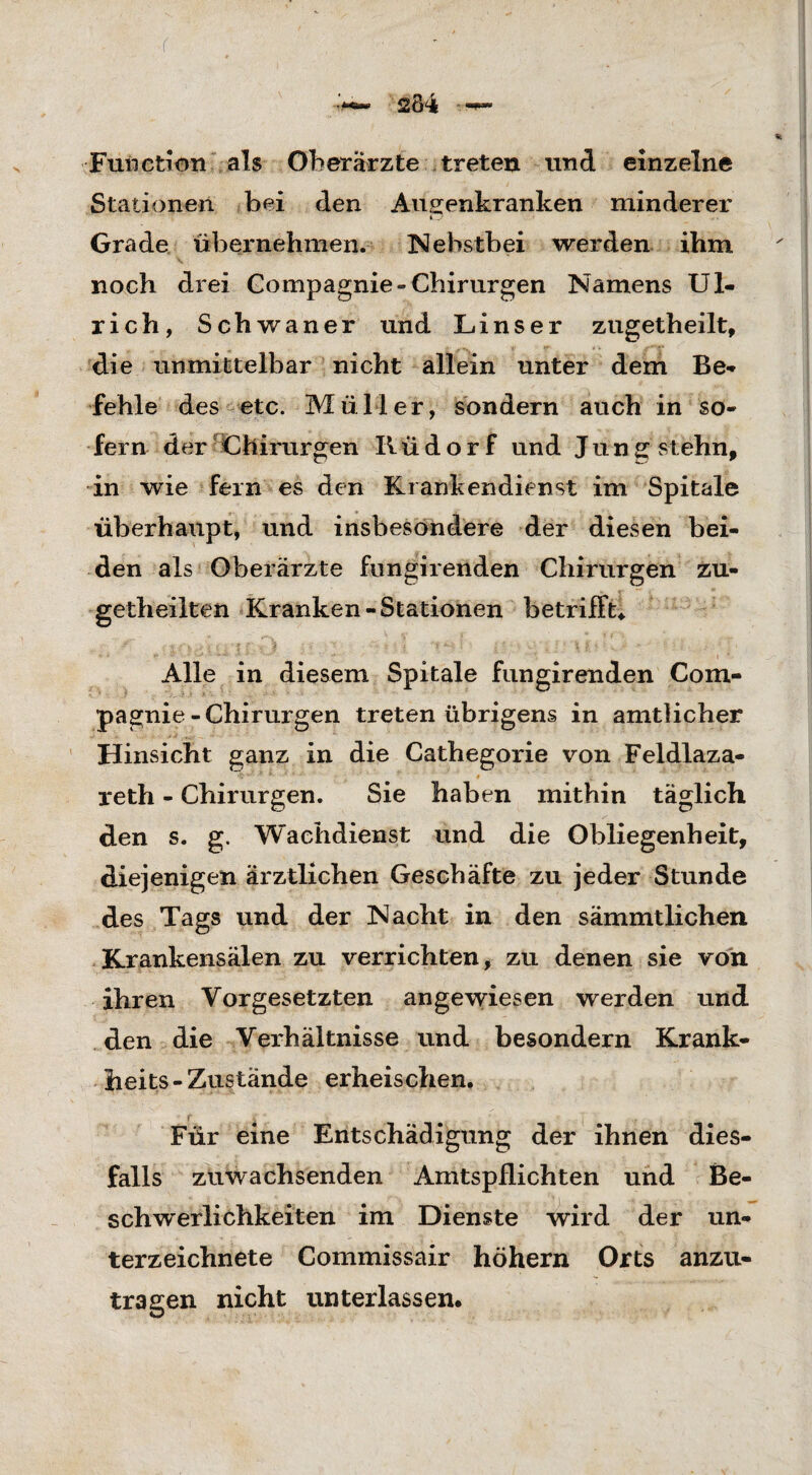 Function als Oberärzte treten und einzelne Stationen bei den Au senkranken minderer i j Grade übernehmen. Nebstbei werden ihm noch drei Gompagnie-Chirurgen Namens Ul¬ rich, Schwaner und Linser zugetheilt, die unmittelbar nicht allein unter dem Be¬ fehle des etc. Müller, sondern auch in so¬ fern der Chirurgen IIü d o r f und Jung stehn, in wie fern es den Kranken dien st im Spitale überhaupt, und insbesondere der diesen bei¬ den als Oberärzte fungirenden Chirurgen zu- getheilten Kranken-Stationen betrifft* Alle in diesem Spitale fungirenden Com¬ pagnie-Chirurgen treten übrigens in amtlicher Hinsicht ganz in die Cathegorie von Feldlaza- reth - Chirurgen. Sie haben mithin täglich den s. g. Wachdienst und die Obliegenheit, diejenigen ärztlichen Geschäfte zu jeder Stunde des Tags und der Nacht in den sämmtlichen Krankensälen zu verrichten, zu denen sie von ihren Vorgesetzten angewiesen werden und den die Verhältnisse und besondern Krank- heits - Zustände erheischen. Für eine Entschädigung der ihnen dies¬ falls zuwachsenden Amtspflichten und Be¬ schwerlichkeiten im Dienste wird der Un¬ terzeichnete Commissair höhern Orts anzu¬ tragen nicht unterlassen.