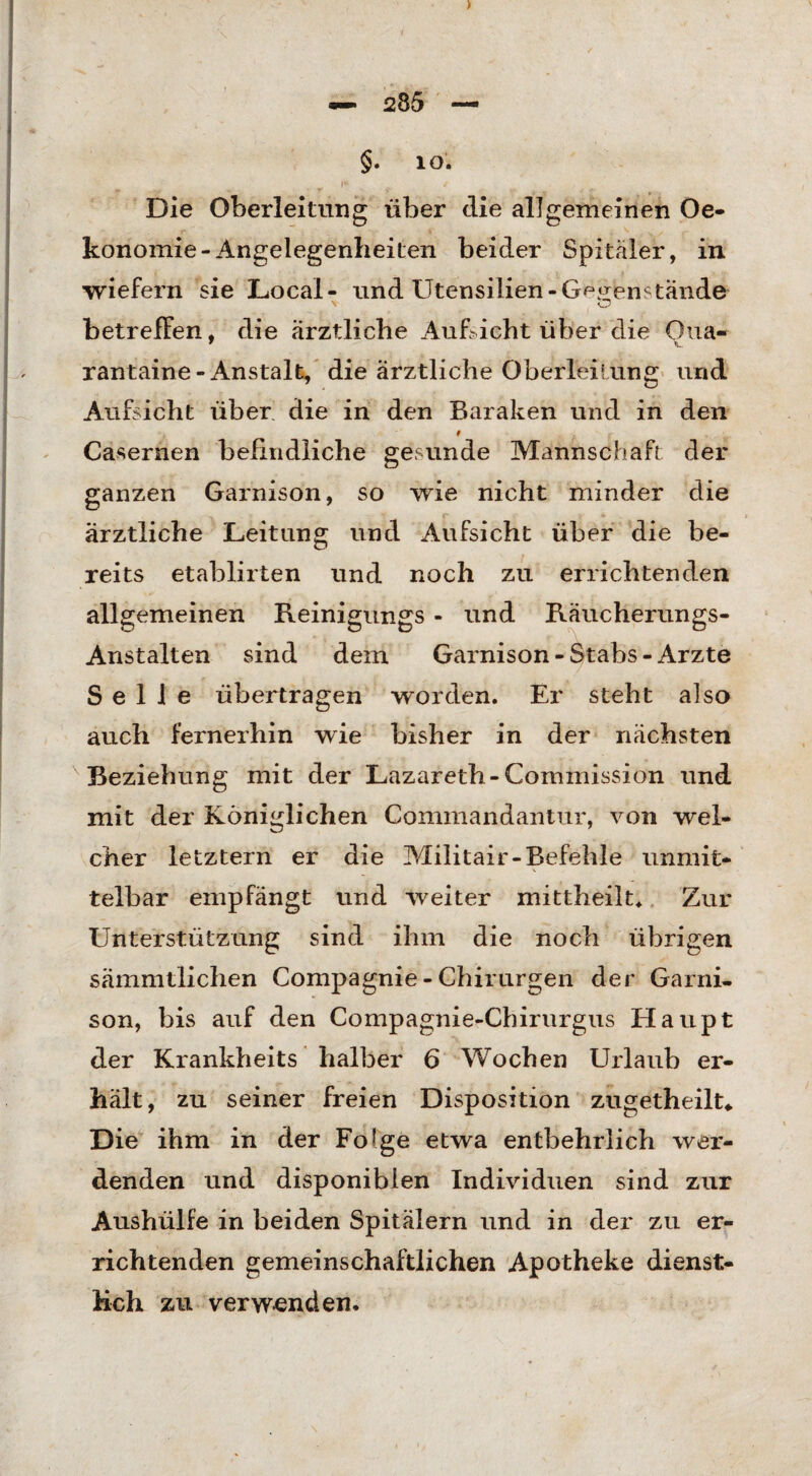 ) *— 285 — §. io. t Die Oberleitung über die allgemeinen Oe* konomie-Angelegenheiten beider Spitäler, in wiefern sie Local- und Utensilien-Gegenstände betreffen, die ärztliche Aufficht über die Oua- rantaine-Anstalt, die ärztliche Oberleitung und Aufsicht über die in den Baraken und in den Casernen befindliche gesunde Mannschaft der ganzen Garnison, so wie nicht minder die ärztliche Leitung und Aufsicht über die be¬ reits etablirten und noch zu errichtenden allgemeinen Reinigungs - und Räucherungs- Anstalten sind dein Garnison-Stabs-Arzte Seile übertragen worden. Er steht also auch fernerhin wie bisher in der nächsten Beziehung mit der Lazareth-Commission und mit der Königlichen Commandantur, von wel¬ cher letztem er die Militair-Befehle unmit¬ telbar empfängt und weiter mittheilt. Zur Unterstützung sind ihm die noch übrigen sämmtlichen Compagnie - Chirurgen der Garni¬ son, bis auf den Compagnie-Chirurgus Haupt der Krankheits halber 6 Wochen Urlaub er¬ hält, zu seiner freien Disposition zugetheilt* Die ihm in der Fo!ge etwa entbehrlich wer¬ denden und disponiblen Individuen sind zur Aushülfe in beiden Spitälern und in der zu er¬ richtenden gemeinschaftlichen Apotheke dienst¬ lich zu verwenden.