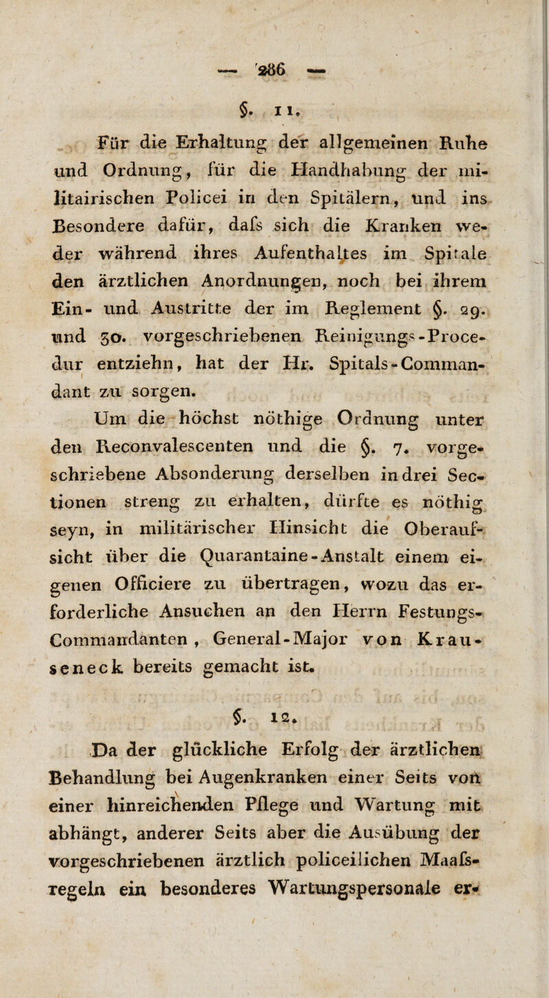 '206 §. I 1. Für die Erhaltung der allgemeinen Kühe und Ordnung, für die Handhabung der mi- litairischen Policei in den Spitälern, und ins Besondere dafür, dafs sich die Kranken we¬ der während ihres Aufenthaltes im Spirale den ärztlichen Anordnungen, noch bei ihrem Ein- und Austritte der im Reglement §. 29. und 30. vorgeschriebenen Reinigung«-Proce- dur entziehn, hat der Hr. Spitals - Cornman- dant zu sorgen. Um die höchst nöthige Ordnung unter den Reconvalescenten und die §. 7. vorge¬ schriebene Absonderung derselben in drei Sec- tionen streng zu erhalten, dürfte es nöthig seyn, in militärischer Hinsicht die Oberauf¬ sicht über die Quarantaine-Anstalt einem ei¬ genen Officiere zu übertragen, wozu das er¬ forderliche Ansuchen an den Herrn Festungs- Commandanten , General-Major von Krau¬ seneck bereits gemacht ist. §. 12. Da der glückliche Erfolg der ärztlichen Behandlung bei Augenkranken einer Seits von einer hinreichenden Pflege und Wartung mit abhängt, anderer Seits aber die Ausübung der vorgeschriebenen ärztlich policeilichen Maafs- Tegeln ein besonderes Wartungspersonale er*