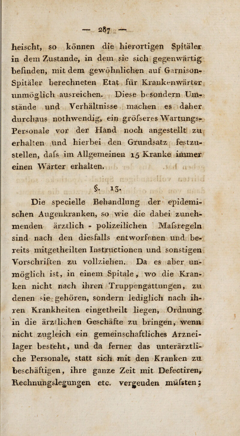 heischt, so können die hierortigen Spitaler in dem Zustande, in dem sie sich gegenwärtig befinden, mit dem gewöhnlichen auf Garnison- Spitäler berechneten Etat für Krankenwärter unmöglich ausreichen. Diese bc sondern Um¬ stände und Verhältnisse machen es daher durchaus nothwendig, ein gröfseres Wartungs- Personale vor der Hand noch an gestellt zu erhalten und hierbei den Grundsatz festzu¬ stellen, dafs im Allgemeinen 15 Kranke immer einen Wärter erhalten. §• 13. Die specielle Behandlung der* epidemi¬ schen Augenkranken, so wie die dabei zuneh¬ menden ärztlich - polizeilichen Mafsregeln sind nach den diesfalls entworfenen und be¬ reits mitgetheilten Instructionen und sonstigen Vorschriften zu vollziehen. Da es aber un¬ möglich ist, in einem Spitale , wo die Kran¬ ken nicht nach ihren Truppengattungen, zu denen sie gehören, sondern lediglich nach ih¬ ren Krankheiten eingetheilt liegen, Ordnung in die ärztlichen Geschäfte zu bringen, wenn nicht zugleich ein gemeinschaftliches Arznei¬ lager besteht, und da ferner das unterärztli¬ che Personale, statt sich mit den Kranken zu beschäftigen, ihre ganze Zeit mit Defectiren, Rechnungslegungen etc. vergeuden müfsten; 1