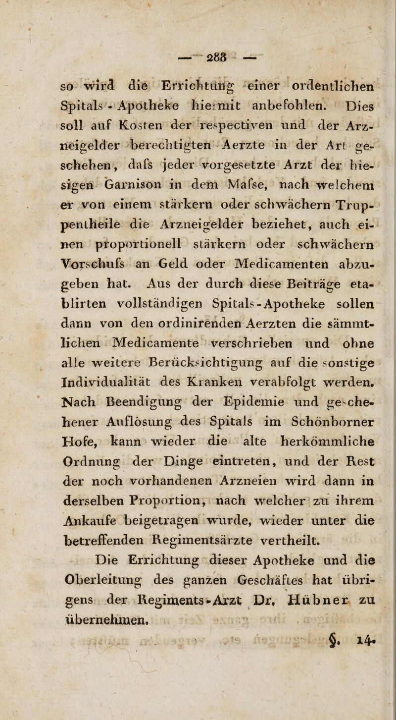 so wird die Errichtung einer ordentlichen Spitals - Apotheke hiermit anbefohlen. Dies soll auf Kosten der respectiven und der Arz¬ neigelder berechtigten Aerzte in der Art ge- schehen, dafs jeder Vorgesetzte Arzt der hie¬ sigen Garnison in dem Mafse, nach welchem er von einem starkem oder schwachem Trup- penlheile die Arzneigelder beziehet, auch ei¬ nen proportionell starkem oder schwachem Vorschufs an Geld oder Medicamenten abzu¬ geben hat. Aus der durch diese Beiträge eta- blirten vollständigen Spitals-Apotheke sollen dann von den ordinirenden Aerzten die sämmt- lichen Medicamente verschrieben und ohne alle weitere Berücksichtigung auf die sonstige Individualität des Kranken verabfolgt werden. Nach Beendigung der Epidemie und gesche¬ hener Auflösung des Spitals im Schönborner Hofe, kann wieder die alte herkömmliche Ordnung der Dinge eintreten, und der Rest der noch vorhandenen Arzneien wird dann in derselben Proportion, nach welcher zu ihrem Ankäufe beigetragen wurde, wieder unter die betreffenden Regimentsärzte vertheilt. Die Errichtung dieser Apotheke und die Oberleitung des ganzen Geschäftes hat übri- % gens der Regiments-Arzt Dr, Hübner zu übernehmen. §. 14-