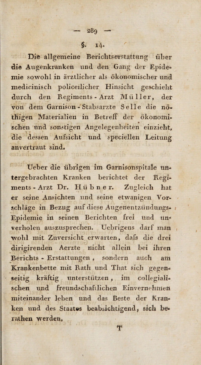§• i4* Die allgemeine Berichts erstatt um g über die Augenkranken und den Gang der Epide¬ mie sowohl in ärztlicher als ökonomischer und medicinisch policeilicher Hinsicht geschieht durch den '.Regiments - Arzt Müller, der von dem Garnison - Stabsarzte Seile die nö- thigen Materialien in Betreff der ökonoiiii- * sehen und sonstigen Angelegenheiten einzieht, die dessen Aufsicht und speciellen Leitung anvertraut sind# Ueber die übrigen im Garnisonspitale titt- tergebrachten Kranken berichtet der Regi¬ ments - Arzt Dr. Hübner. Zugleich hat er seine Ansichten und seine etwanigen Vor¬ schläge in Bezug auf diese Augeuentzündungs* Epidemie in seinen Berichten frei und ün- verholen auszusprechen. Uebrigens darf man wohl mit Zuversicht erwarten, dafs die drei dirigirenden Aerzte nicht allein bei ihren Berichts - Erstattungen , sondern auch am Krankenbette mit Rath und That sich gegen* seitig kräftig unterstützen , im collegiali* sehen und freundschaftlichen Einvernehmen miteinander leben und das Beste der Kran* ken und des Staates beabsichtigend $ sich be* rathen werden*