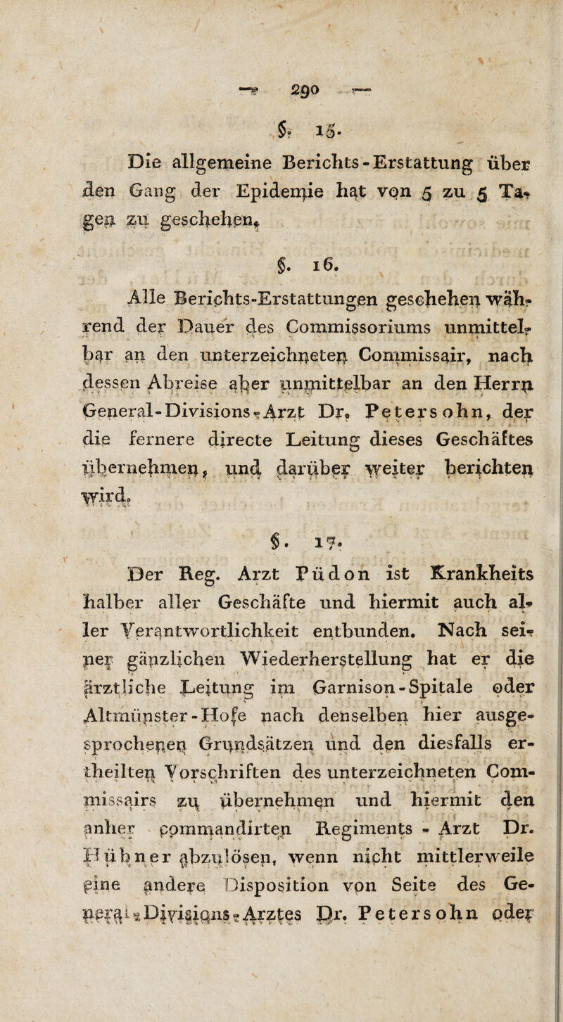 Die allgemeine Berichts-Erstattung über den Gang der Epidemie hat von 5 zu 5 Ta«* geia zu geschehen* §. 16. Alle Berichts-Erstattungen geschehen w|h? rend der Dauer des Commissoriums unmittel? bar an den Unterzeichneten Commissair, nacht dessen Abreise aber unmittelbar an den Herrn General-Divisionsarzt Dr* Petersohn, der die feinere directe Leitung dieses Geschäftes übernebinen, und darüber weiter berichten wird, $ • 1 *7® Der Keg. Arzt Püdon ist Krankheits halber aller Geschäfte und hiermit auch al* ler Verantwortlichkeit entbunden. Nach sei? per gänzlichen Wiederherstellung hat er die * i ' * • ärztliche Leitung im Garnison-Spitale oder Altmüpster-Hofe nach denselben hier ausge¬ sprochenen Grundsätzen und den diesfalls er- theilten Vorschriften des Unterzeichneten Com- + ' 4, vÄ - • . ^ s r ' • i piissairs zn übernehmen und hiermit den anher pommandirten Regiments - Arzt Di*. Hübner abzulösen, wenn nicht mittlerweile pine andere Disposition von Seite des Ge- nei^isDi^isipuis?Arztes £)r. Petersohn oder