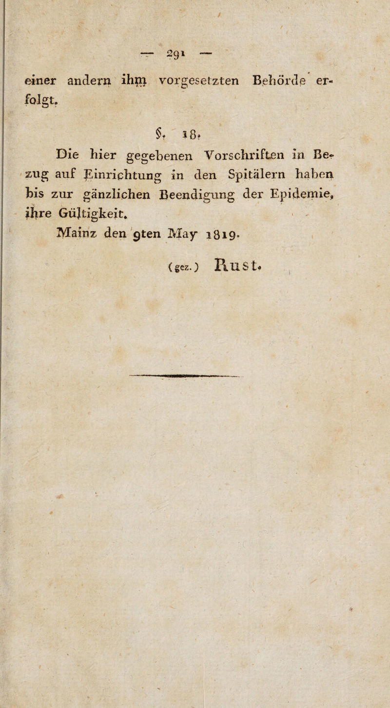 — S91 einer andern ih;n Vorgesetzten Behörde er¬ folgt, §? iß? Die hier gegebenen Vorschriften in Be¬ zug auf Einrichtung in den Spitälern haben bis zur gänzlichen Beendigung der Epidemie, ihre Gültigkeit, • - Mainz den 9ten May 1819.