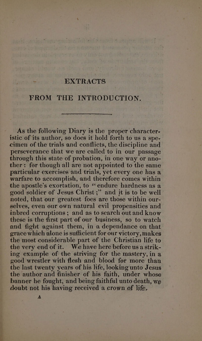 FROM THE INTRODUCTION. As the following Diary is the proper character- istic of its author, so does it hold forth to us a spe- cimen of the trials and conflicts, the discipline and perseverance that we are called to in our passage through this state of probation, in one way or ano- ther: for though all are not appointed to the same particular exercises and trials, yet every one hasa warfare to accomplish, and therefore comes within the apostle’s exortation, to ‘endure hardness as a good soldier of Jesus Christ ;” and it is to be well noted, that our greatest foes are those within our- selves, even our own natural evil propensities and inbred corruptions; and as to search out and know these is the first part of our business, so to watch and fight against them, in a dependance on that grace which alone is sufficient for our victory, makes the most considerable part of the Christian life to the very endof it. We have here before us a strik- ing example of the striving for the mastery, in a good wrestler with flesh and blood fer more than the last twenty years of his life, looking unto Jesus the author and finisher of his faith, under whose banner he fought, and being faithful unto death, we doubt not his having received a crown of life, A