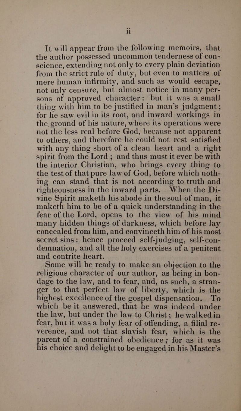 It will appear from the following memoirs, that the author possessed uncommon tenderness of con- science, extending not only to every plain deviation from the strict rule of duty, but even to matters of mere human infirmity, and such as would escape, not only censure, but almost notice in many per- sons of approved character: but it was a small thing with him to be justified in man’s Judgment ; for he saw evil in its root, and inward workings in the ground of his nature, where its operations were not the less real before God, because not apparent to others, and therefore he could not rest satisfied with any thing short of a clean heart and a right spirit from the Lord ; and thus must it ever be with the interior Christian, who brings every thing to the test of that pure law of God, before which noth- ing can stand that is not according to truth and righteousness in the inward parts. When the Di- vine Spirit maketh his abode in the soul of man, it maketh him to be of a quick understanding in the fear of the Lord, opens to the view of his mind many hidden things of darkness, which before lay concealed from him, and convinceth him of his most secret sins: hence proceed self-judging, self-con- demnation, and all the holy exercises of a penitent and contrite heart. Some will be ready to make an objection to the religious character of our author, as being in bon- dage to the law, and to fear, and, as such, a stran- ger to that perfect law of liberty, which is the highest excellence of the gospel dispensation. ‘To which be it answered, that he was indeed under the law, but under the law to Christ; he walked in fear, but it was a holy fear of offending, a filial re- verence, and not that slavish fear, which is the parent of a constrained obedience; for as it was his choice and delight to be engaged in his Master’s