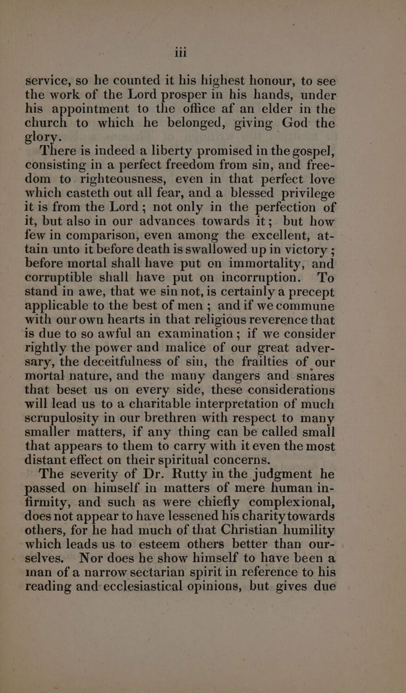 service, so he counted it his highest honour, to see the work of the Lord prosper in his hands, under his appointment to the office af an elder in the rit to which he belonged, giving God: the ory. ; There is indeed a liberty promised in the gospel, consisting in a perfect freedom from sin, and free- dom to righteousness, even in that perfect love which casteth out all fear, and. a blessed privilege it is from the Lord ; not only in the perfection of it, but also in our advances towards it; but how few in comparison, even among the excellent, at- tain unto it before death is swallowed up in victory ; before mortal shall have put cn immortality, and corruptible shall have put on incorruption. To stand in awe, that we sin not, is certainly a precept applicable to the best of men ; and if we commune with our own hearts in that religious reverence that is due to so awful an examination; if we consider rightly the power and malice of our great adver- sary, the deceitfulness of sin, the frailties of our mortal nature, and the many dangers and. snares that beset us on every side, these considerations will lead us to a charitable interpretation of much scrupulosity in our brethren with respect to many smaller matters, if any thing can be called small that appears to them to carry with it even the most distant effect on their spiritual concerns. The severity of Dr. Rutty in the judgment he passed on himself in matters of mere human in- firmity, and such as were chiefly complexional, does not appear to have lessened his charity towards others, for he had much of that Christian humility which leads us to esteem others better than our- selves. Nor does he show himself to have been a ian of a narrow sectarian spirit in reference to his reading and:ecclesiastical opinions, but. gives due