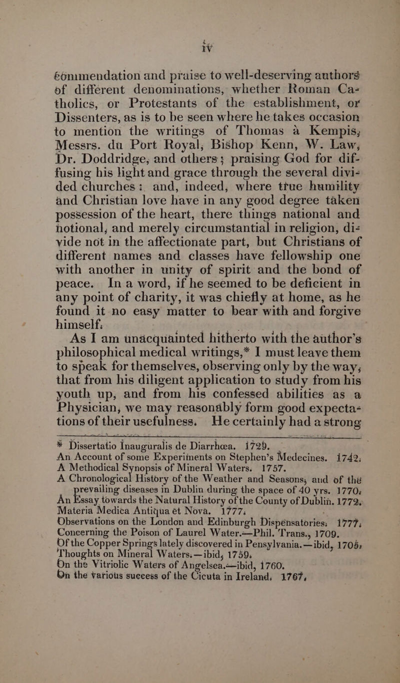 W &amp;onimendation and praise to well-deserving authors of different denominations, whether Roman Ca- tholics, or Protestants of the establishment, or Dissenters, as is to be seen where he takes occasion to mention the writings of Thomas a Kempis,; Messrs. du Port Royal; Bishop Kenn, W. Law, Dr. Doddridge, and others; praising God for dif- fusing his light and grace through the several divi- ded churches: and, indeed, where true humility and Christian love have in any good degree taken possession of the heart, there things national and hotional, and merely circumstantial in religion, di- vide not in the affectionate part, but Christians of different names and classes have fellowship one with another in unity of spirit and the bond of peace. Ina word, if he seemed to be deficient in any point of charity, it was chiefly at home, as he found it no easy matter to bear with and forgive himself: Seicegea ty: re ; | As I am unacquainted hitherto with the author’s philosophical medical writings,* I must leave them to speak for themselves, observing only by the way; that from his diligent application to study from his youth up, and from his confessed abilities as a Physician, we may reasonably form good expecta- tions of their usefulness. He certainly had a strong * Dissertatio Inauguralis de Diarrhoea. 1729. An Account of some Experiinents on Stephen’s Medecines. 1742: A Methodical Synopsis of Mineral Waters. 1757. A Chronological History of the Weather and Seasons, aud of thé prevanins diseases in Dublin during the space of 40 yrs. 1770; An Essay towards the Natural History of the County of Dublin. 1772. Materia Medica Antiqjuaet Nova. 1777, Observations on the London and Edinburgh Dispénsatories: 1777; Concerning the Poison of Laurel Water.~—Phil. Trans., 1709. Of the Copper Springs lately discovered in Pensylvania.—ibid, 1706: Thoughts on Mineral Waters.—ibid, 1759. On the Vitriolic Waters of Angelsea.—ibid, 1760. On the various success of the Cicuta in Ireland. 1767,