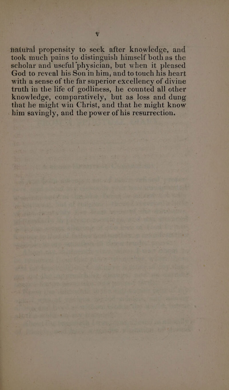 Vv natural propensity to seek after knowledge, and took much pains to distinguish himself both as the scholar and useful physician, but when it pleased God to reveal his Son in him, and to touch his heart with a sense of the far superior excellency of divine truth in the life of godliness, he counted all other knowledge, comparatively, but as loss and dung that he might win Christ, and that he might know him savingly, and the power of his resurrection.