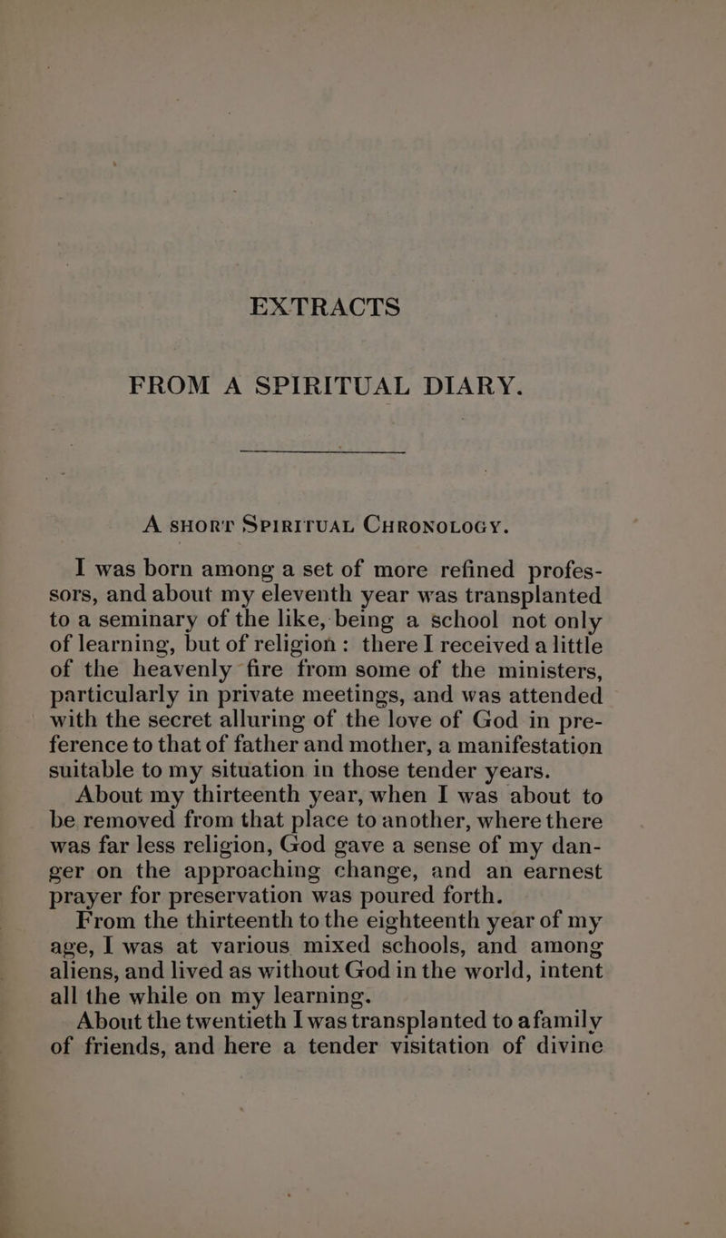 FROM A SPIRITUAL DIARY. A sHorr SPIRITUAL CHRONOLOGY. I was born among a set of more refined profes- sors, and about my eleventh year was transplanted to a seminary of the like, being a school not only of learning, but of religion: there I received a little of the heavenly fire from some of the ministers, particularly in private meetings, and was attended © with the secret alluring of the love of God in pre- ference to that of father and mother, a manifestation suitable to my situation in those tender years. About my thirteenth year, when I was about to be removed from that place to another, where there was far less religion, God gave a sense of my dan- ger on the approaching change, and an earnest prayer for preservation was poured forth. From the thirteenth to the eighteenth year of my age, I was at various mixed schools, and among aliens, and lived as without God in the world, intent all the while on my learning. About the twentieth I was transplanted to afamily of friends, and here a tender visitation of divine