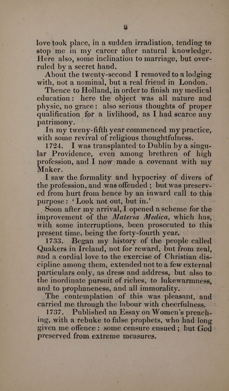 &amp; love took place, in a sudden irradiation, tending to stop me in my career after natural knowledge. Here also, some inclination to marriage, but over- ruled by a secret hand. 7 About the twenty-second I removed to a lodging with, not a nominal, but a real friend in London. Thence to Holland, in order to finish my medical education: here the object was all nature and physic, no grace: also serious thoughts of proper qualification for a livlihood, as I had scarce any patrimony. | In my tweny-fifth year commenced my practice, with some revival of religious thoughtfulness. 1724. I was transplanted to Dublin by a singu- lar Providence, even among brethren of high profession, and I now made a covenant with my Maker. I saw the formality and hypocrisy of divers of the profession, and was offended ; but was preserv- ed from hurt from hence by an inward call to this purpose: ‘ Look not out, but in.’ Soon after my arrival, I opened a scheme for the improvement of the A/aterza Medica, which has, with some interruptions, been prosecuted to this present time, being the forty-fourth year. | 1733. Began my history of the people called Quakers in Ireland, not for reward, but from zeal, and a cordial love to the exercise of Christian dis- cipline among them, extended not tc a few external particulars only, as dress and address, but also to the inordinate pursuit of riches, to lukewarmness, and to prophaneness, and all immorality. The contemplation of this was pleasant, and carried me through the labour with cheerfulness. 1737. Published an Essay on Women’s preach- ing, with a rebuke to false prophets, who had long given me offence : some censure ensued; but God preserved from extreme measures.