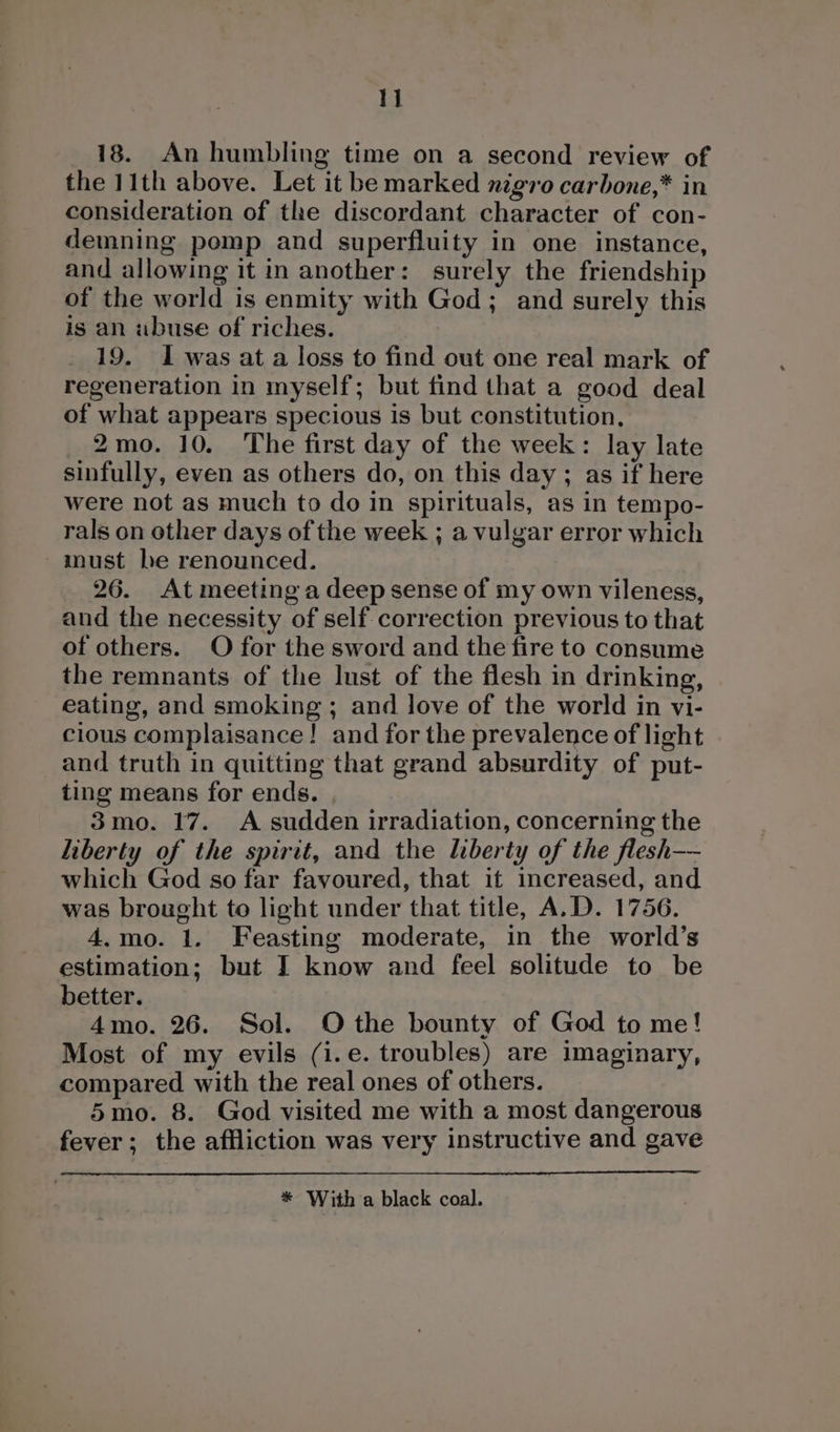18. An humbling time on a second review of the 11th above. Let it be marked nigro carbone,* in consideration of the discordant character of con- demning pomp and superfluity in one instance, and allowing it in another: surely the friendship of the world is enmity with God; and surely this is an abuse of riches. 19. I was at a loss to find out one real mark of regeneration in myself; but find that a good deal of what appears specious is but constitution, 2mo. 10. The first day of the week: lay late sinfully, even as others do, on this day; as if here were not as much to do in spirituals, as in tempo- rals on other days of the week ; a vulgar error which must be renounced. 26. At meeting a deep sense of my own vileness, and the necessity of self correction previous to that of others. O for the sword and the fire to consume the remnants of the lust of the flesh in drinking, eating, and smoking; and love of the world in vi- cious complaisance! and for the prevalence of light and truth in quitting that grand absurdity of put- ting means for ends. , 3mo. 17. A sudden irradiation, concerning the liberty of the spirit, and the liberty of the flesh-—- which God so far favoured, that it increased, and was brought to light under that title, A.D. 1756. 4,mo. 1. Feasting moderate, in the world’s estimation; but IJ know and feel solitude to be better. 4mo. 26. Sol. Othe bounty of God to me! Most of my evils (i.e. troubles) are imaginary, compared with the real ones of others. 5mo. 8. God visited me with a most dangerous fever; the affliction was very instructive and gave * With a black coal.